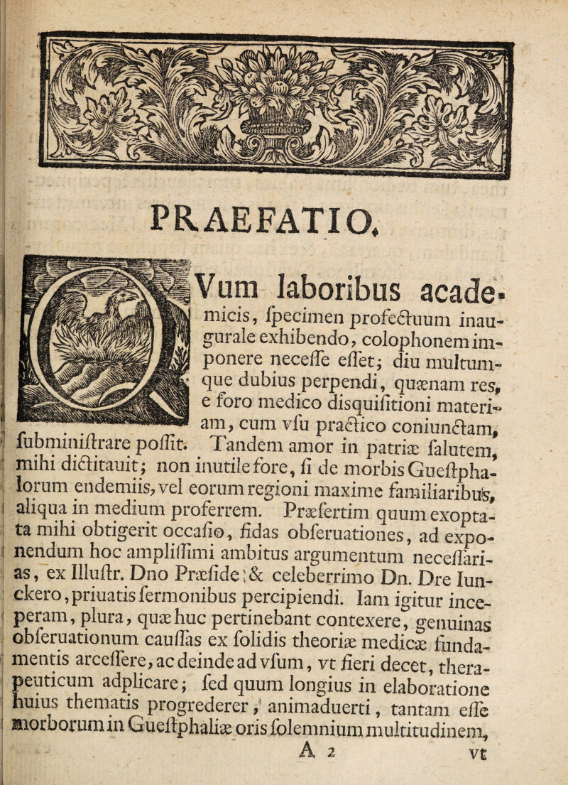 PRAEFATIO. laboribus acade- micis, fpecimen profefluum inau- gurale exhibendo, coiophonemim¬ ponere necelTe ellet; diu muJtum- que dubius perpendi, qujenam res, e foro medico disquilitioni materi- 1 r L • -n .T- 3’Ti, cum vfu praftico coniunaam, ■ iubminiftrare poffit. Tandem amor in patriae falutem, i mihi didlitauit; non inutile fore, fi de morbis Gueftpha- I iorum endemiisjvel eorum regioni maxime familiaribus, i| aliqua in medium proferrem. Praefertim quum exopta- I ta mihi obtigerit qccafio, fidas obferuationes, ad expo¬ nendum hoc amplillimi ambitus argumentum necefiari- as, ex Illuftr. Dno Pra:fide;& celeberrimo Dn. Dre lun- ckero, priuatis fermonibus percipiendi. lam igitur ince- ^ peram, plura, qusehuc pertinebant contexere, genuinas obferuationum caufias ex folidis theoriae medicae funda¬ mentis arcelTere, ac deinde ad vfum, vt fieri decet, thera- ■ peuticum adplicare; fed quum longius in elaboratione ' huius thematis progredereranimaduerti, tantam efie ! morborum in Guefiphalise oris folemnium multitudinem, A 2 VE