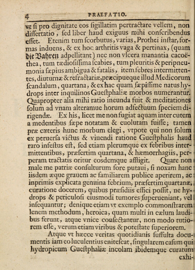 fi pro dignitate eos figillatim pertradtare vellem, non diliertatio, led liber haud exiguus mihi confcribendus elTet. Etenim tum fcorbutus, varias, Prothci inftar, for¬ mas induens, & ex hoc arthritis vaga & pertinax, (quam adpeliitant) nec non vlcera manantia cacoe- thea, tum taedioliffimalcabies, tum pleuritis &peripneu- monia fepius ambigua & fataUs, item febres intermitten¬ tes, diuturnae & refra£l;aris,praecipueque illud Medicorum fcandalum, quartana, & ex hac quam fspilfime natus hy¬ drops inter inquilinos Gueftphaliae morbos numerantur. Quapropter alia mihi ratio ineunda fuit & meditationes folum ad vnam alteramue horum adfefluum fpeciem di- rigendse. Ex his, licet me non fugiat aquam inter cutem a medentibus faepe notatam & euolutam fuifie; tamen prae casteris hunc morbum elegi, vtpote qui non folum ex peruerfa viflus & viuendi ratione Gueitphalis haud raro infelfus eft, fed etiam plerumque ex febribus inter¬ mittentibus, prxfertim quartana, & haemorrhagiis, per¬ peram traflatis oritur eosdemque affligit. C^are non male me patriae confulturum fore putaui, fi noxam hanc: iisdem aeque grauem ac familiarem publice aperirem, ac: inprimis explicata genuina febrium, praefertim quartanae,, curatione docerem, quibus praefidiis effici poffit, ne hy¬ drops & periculofi eiusmodi tumores.fuperueniant, veli infequantur; denique etiam vt exemplo commonftrarem: lenem methodum, heroica, quam multi in caelum laudi¬ bus ferunt, atque vnice confeftantur, non modo tutio¬ rem efle, verum etiam viribus &potefiate fuperiorem. Atque vt haecce veritas quotidianis fuffulta docu-: mentis iam eo luculentius enitefeat, fingularem cafum quii hydropicum Gueftphaliae incolam ibidemque curatunn exhi-: