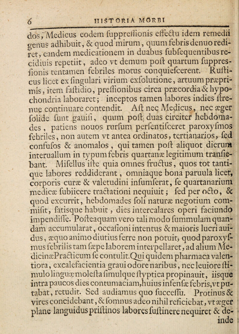 d^ Medicus eodem fuppreliionis eife£tu idem remedii genus adhibuit, & quod mirum, quum febrisdenuoredi¬ ret, eandem medicationem in duabus fubfequentibus re- cidiuis repetiit, adeo vt demum poft quartum fuppres- fionis tentamen febriles motus conquiefcerent. Rufti- cus licet ex lingulari virium exfolutione, artuum praepri- mis, item faftidio, preffionibus circa praecordia & hypo-' chondria laboraret; inceptos tamen labores indies ftre- nue continuare contendit. Aft nec Medicus, nec aeger folide funt gauiii, quum poft; duas circiter hebdoma¬ des , patiens nouos rurfum perfentifceret paroxyfmos febriles, non autem vt antea ordinatos, tertianarios, fed confufos & anomalos , qui tamen poft aliquot dierum interuallum in typumfebris quartanae legitimum tranfie- bant. Mifellus ille quia omnes fruftus, quos tot tanti¬ que labores reddiderant, omniaque bona paruula licet, corporis curae & valetudini infumferat, fe quartanarium medicae fubiicere traclationi nequiuit; fed per o£lo, & quod excurrit, hebdomades foli naturae negotium com- mifit, fatisque habuit, dies intercalares operi faciundo impendille. Pofteaquamvero tali modo fummulamquan- dam accumularat, occafioni intentus & maioris lucri aui- dus, aequo animo diutius ferre non potuit, quodparoxyf- mus febrilis tam (ape laborem interpellaret, ad alium Me- dicinsPradlicum fe contulit.Qui quidem pharmaca valen- tiora, excalefacientia grauiodorenaribus,necleuiorefti- mulolinguaemoleftafimulqueftypticapropinauit, iisque intra paucos dies contumaciam,huius infenfe febris,vt pu¬ tabat , retudit. Sed audiamus quo fucceftu. Protinus & : vires concidebant, & fomnus adeo nihil reficiebat, vt aegef : plane languidus priftinos labores fuftinere nequiret & de- ■ inde :