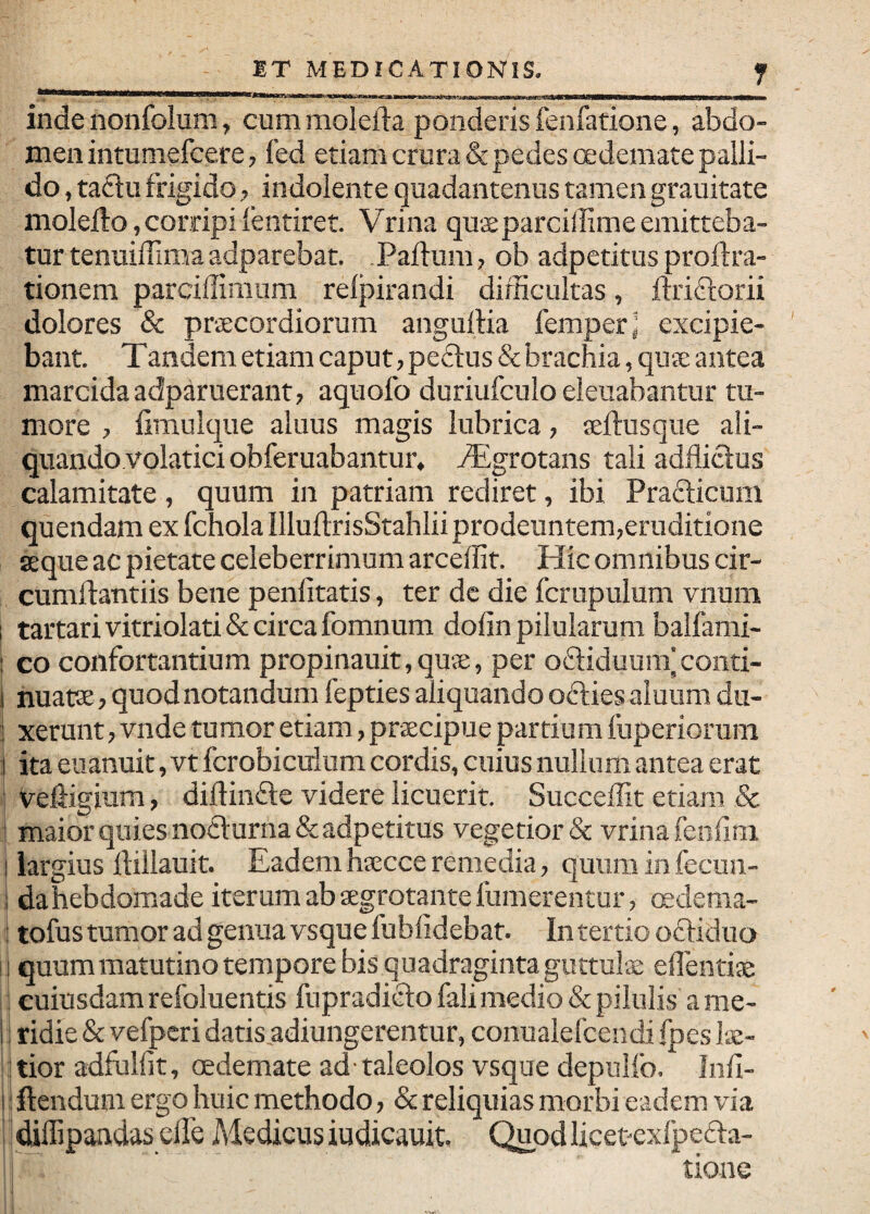 ET MEDICATIONIS. r inde nonfolum, cum molefta ponderis fenfatione, abdo¬ men intumefcere, fed etiam crura & pedes oedemate palli¬ do , taclu frigido, indolente quadantenus tamen grauitate molefto,corripifentiret. Vrina qu$parciilimeemitteba¬ tur tenuiffima adparebat. Paftum ? ob adpetitus proftra- tionem parcillimum relpirandi difficultas, ftriri:orii dolores & praecordiorum anguftia femper; excipie¬ bant. Tandem etiam caput, peftus & brachia, qua: antea marcida adparuerant, aquofo duriufculo eleuabantur tu¬ more , fimulque aluus magis lubrica, teftusqiie ali¬ quando volatici obferuabantur. Tlgrotans tali adfliclus calamitate, quum in patriam rediret, ibi Prafticum quendam ex fchola IlluftrisStahlii prodeuntem,eruditione seque ac pietate celeberrimum arceffit. Hic omnibus cir- cumllantiis bene penlitatis, ter dc die fcrupulum vnum I tartarivitriolati& circa fomnum dofin pilularum balfami- I co confortantium propinauit,quse, per oftiduum'conti- ! nuatse , quod notandum fepties aliquando oftiesaiuum du- ] xerunt, vnde tumor etiam, praecipue partium fuperiorum I ita euanuit, vt fcrobiculum cordis, cuius nullum antea erat i veliigium, diftindle videre licuerit. Succeffit etiam & > maior quies no£l:urna& adpetitus vegetior & vrina fenfim I iargius ftillauit. Eadem hsecce remedia, quum in fecun- i da hebdomade iterum ab aegrotante fumerentur, oedema- i tofus tumor ad genua vsque fublidebat. In tertio oftiduo I quummatutinotempore bis quadragintaguttulx eflentiae I cuiusdam refoluentis fupradiftofali medio & pilulis ame- i! ridie & vefpcri datis adiungerentur, conualefcendi fpes lae- ‘tior adfulfit, oedemate ad taleolos vsque depulfo. Iiffi- I i flendum ergo huic methodo, & reliquias morbi eadem via diffipandas clTe Medicus iudicauit. Quodlicetexlpefla- tione I