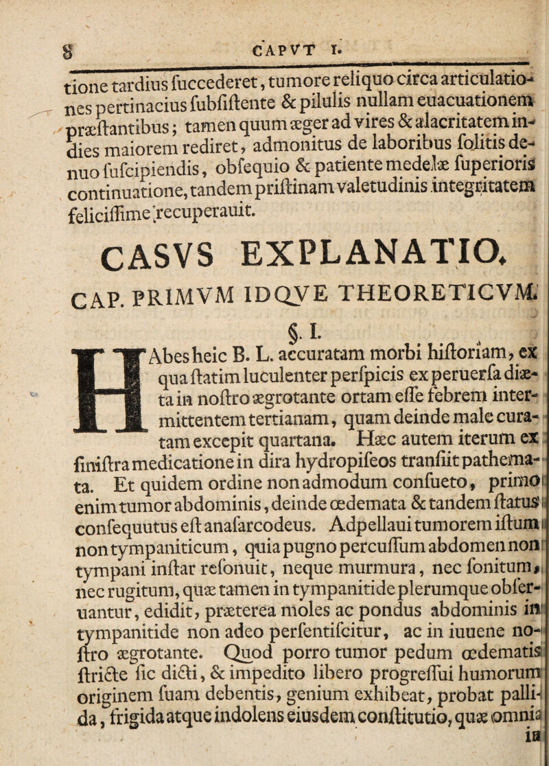 tione tardius fuccederet, tumore reliquo circa articulatio¬ nes pertinacius fubfiftente & pilulis nullam euacuationem praftantibus; tamen quum sger ad vires & alacritatem in- dies maiorem rediret, admonitus de laboribus fojitis de- nuofufcipiendis, obfequio & patiente medelse fuperioris . continuatione, tandem priftinam valetudinis integritatem felicilTimelrecuperauit. CASVS EXPLANATIO. GAP. PRIMVM IDQVE THEORETIGVM. § I. HAbesheic B. L. accuratam morbi hiftoriam, ex qua ftatim luculenter perfpicis ex peruerfa diae¬ ta in noftro aegrotante ortam elTe febrem inter¬ mittentem tertianam, quam deinde male cura¬ tam excepit quartana. Haec autem iterum ex finiftra medicatione in dira hydropifeos tranfiit pathema- ta. Et quidem ordine non admodum confueto, priraoi enim tumor abdominis, deinde oedemata & tandem ftatuss confequutus eft anafarcodeus, Adpellauitumoremiftumi non tympaniticum, quia pugno perculTum abdomen noni' tympani inftar rcfonuic, neque murmura, nec fonitum»; nec rugitum, quae tamen in tympanitide plerumque obfer- uantur, edidit, praeterea moles ac pondus abdominis in: tympanitide non adeo perfentifeitur, ac in iuuene no-i ftro aegrotante. Quod porro tumor pedum oedematisi ftrifte lic di£li, & impedito libero progreflui humorum: originem fuam debentis, genium exhibeat, probat palli-i da, frigidaatque indolens eiusdem conftitutio, quae omnia ia