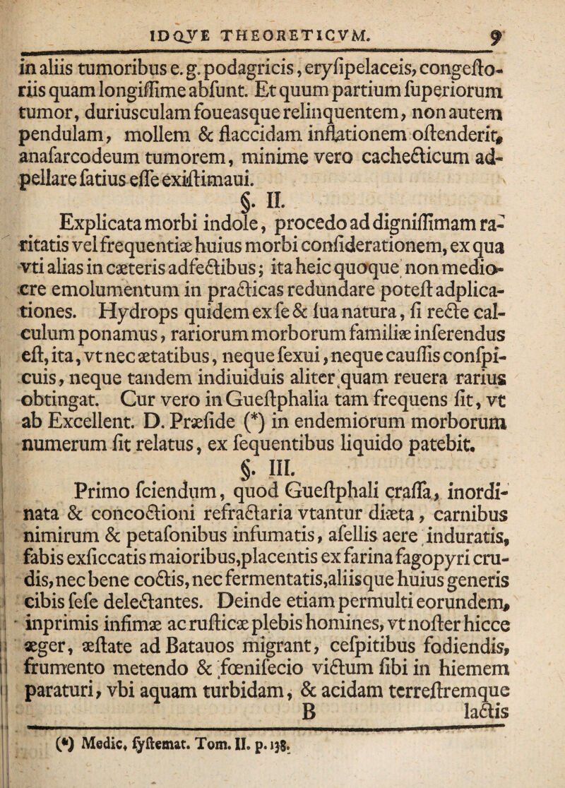 in aliis tumoribus e. g. podagricis, erylipelaceis, congefto- riis quam longifHme abfunt. Et quum partium fuperiorum tumor, duriusculam foueasque relinquentem, non autem pendulam, mollem & flaccidam infetionem oftenderif# anafarcodeum tumorem, minime vero cachedicum ad- pellare fatius efle exiflimaui. §• II. Explicata morbi indole, procedo ad digniffimam ra- -ritatis vel frequentiae huius morbi confiderationem, ex qua vti alias in caeteris adfe£libus; ita heic quoque' non medio¬ cre emolumentum in prafticas redundare potefl: adplica- tiones. Hydrops quidem ex fe & lua natura, fi refte cal¬ culum ponamus, rariorum morborum familiae inferendus eft, ita, vt nec aetatibus, neque fexui, neque caullis confpi- cuis, neque tandem indiuiduis aliter'quam reuera rarius obtingat. Cur vero in Gueftphalia tam frequens fit, vt I ab Excellent. D. Praefide (*) in endemiorum morborum numerum fit relatus, ex fequentibus liquido patebit. §. III. Primo fciendum, quod Gueftphali crafla, inordi- I nata & concofbioni refraflaria vtantur diaeta, carnibus I nimirum & petafonibus infumatis, afellis aere. induratis, ! fabis exficcatis maioribus,placentis ex farina fagopyri cru- i dis, nec bene coalis, nec fermentatis,aliisque huius generis cibis fefe deleftantes. Deinde etiam permulti eorundem, • inprimis infimae ac rufticae plebis homines, vtnofterhicce |; aeger, aeftate adBatauos migrant, cefpitibus fodiendis, ii frumento metendo & .foenifecio vi6tum fibi in hiemem I, paraturi, vbi aquam turbidam, & acidam tcrreftremque B laais II. — -- .—„—..1.. II. (*) Medie* Tom. II, p.