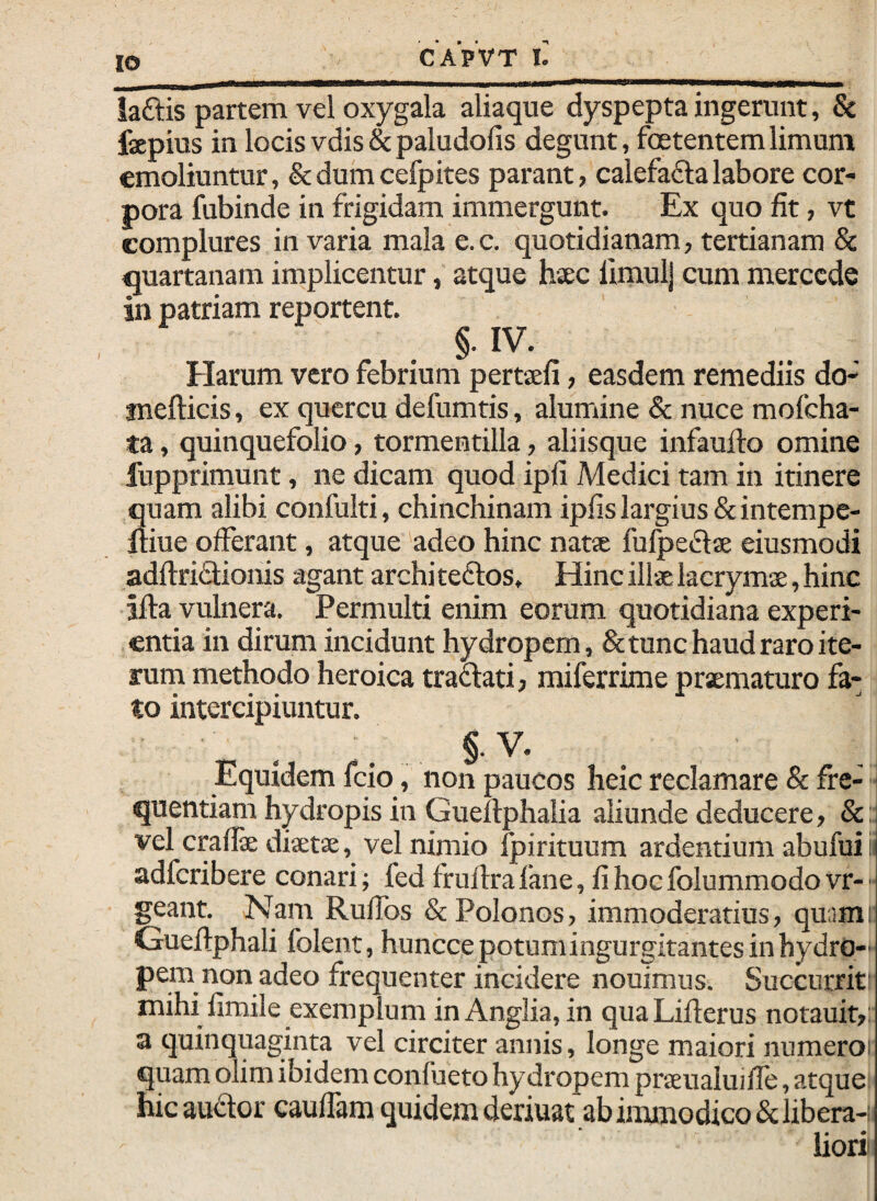 iaftis partem vel oxygala aliaque dyspepta ingerunt, & fepius in locis vdis & paludofis degunt, fcetentem limum emoliuntur, &dumcefpites parant, calefaftalabore cor¬ pora fubinde in frigidam immergunt. Ex quo fit, vt complures in varia mala e.c. quotidianam, tertianam & quartanam implicentur, atque haec lirnulj cum merccde in patriam reportent. §. IV. Harum vero febrium pertaeli, easdem remediis do- mefticis, ex quercu defumtis, alumine & nuce mofcha- ta, quinquefolio, tormentilla, aliisque infauflo omine fupprimunt, ne dicam quod ipli Medici tam in itinere quam alibi confulti, chinchinam ipfis largius &intempe- Iriue offerant, atque adeo hinc natae fufpedae eiusmodi adftriflionis agant archi teftos. Hinc illae lacrymae, hinc ifla vulnera. Permulti enim eorum quotidiana experi¬ entia in dirum incidunt hydropem, & tunc haud raro ite¬ rum methodo heroica traftati, miferrime pr^maturo fa¬ to intercipiuntur. §.V. Equidem fcio, non paucos heic reclamare & fre¬ quentiam hydropis in Gueflphalia aliunde deducere, &: vel craflae diaetae, vel nimio fpirituum ardentium abufui i adferibere conari; fed fruflrafane, fihocfolummodovr-■ geant. Nam Ruffos &Polonos, immoderatius, quam; Gueflphali folent, huncce potum ingurgitantes in hydro¬ pem non adeo frequenter incidere nouimus. Succurrit' mihi fimile exemplum in Anglia, in qua Liflerus notauit,: a quinquaginta vel circiter annis, longe maiori numeroi quam olim ibidem confueto hydropem praeualuiffe, atque: hic audior cauffam quidem deriuat ab iimnodico & libera¬ liori