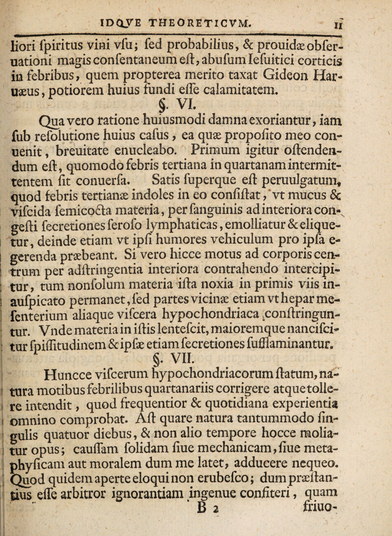 liori fpiritus vini vfu; fed probabilius, & prouidaeobfer- uationi magisconIentaneumeil:,abufumIefuitici corticis iii febribus, quem propterea merito taxat Gideon Har- uaeus, potiorem huius fundi elTe calamitatem. §. VI. Qua vero ratione huiusmodi damna exoriantur, iam fub refolutione huius cafus, ea quae propofito meo con- uenit, breuitate enucleabo. Primum igitur oftenden- dum eft, quomodo febris tertiana in quartanam intermit¬ tentem fit conuerfa. Satis fuperque efi: peruulgatum, quod febris tertianae indoles in eo confiftat/vt mucus & vifcida femicofta materia, per fanguinis ad interiora con», gefti fecretiones ferofo lymphaticas, emolliatur & elique- I tur, deinde etiam vt ipfi humores vehiculum pro ipfa e- i gerenda praebeant. Si vero hicce motus ad corporis cen- i trum per adftringentia interiora contrahendo intercipi- : tur, tum nonfolum materia ifta noxia in primis viis in- t aufpicato permanet, fed partes vicinae etiam vt hepar me- i fenterium aliaque vifcera hypochondriaca ^conftringun- ! tur. Vnde materia in ifiis lentefcit, maioremque nancifci- > tur fpiflitudinem & ipfae etiam fecretiones fufflaminantur. §. VII. i Huncce vifcerum hypochondriacorum ftatum, na- ? tura motibus febrilibus quartanariis corrigere atque tolle- I re intendit, quod frequentior & quotidiana experientia I omnino comprobat. Afi: quare natura tantummodo fin- I gulis quatuor diebus, & non alio tempore hocce raolia- ! tur opus; caulTam folidam fiue mechanicam, fiue meta- ; phyficam aut moralem dum me latet, adducere nequeo. 'i Quod quidem aperte eloqui non erubefeo; dum praeftan- tius efle arbitror ignorantiam ingenue confiteri, quam “ B 2 friuo-