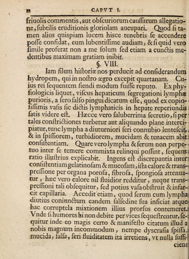 friuolis commentis, aut obfcuriorum cauiTarum allegatio-' ne, fubtilis eruditionis gloriolam aucupari. Quod ii ta¬ men alius quispiam lucem hisce tenebris fe accendere polTe confidat, eum lubentiflime audiam, & fi quid vero fimile proferat non a me folum fed etiam a eundis me- dentibus maximam gratiam inibit. §. VIII. lam filum hiftoriae nos perducit ad confiderandum hydropem, qui in noftro aegro excepit quartanam. Cu¬ ius rei fequentem fiendi modum fuifie reputo. Ex phy- liologicis liquet, vifcus hepaticum legregationi lymphae purioris, a fero lalfo pingui dicatum efle, quod excopio- lillimis vafis fic didis lymphaticis in hepate reperiundis fatis videre eft, Haecce vero faluberrima fecretio, fi per tales confiridiones turbetur aut aliquando plane interci¬ piatur, tunc lympha a diuturniori feri connubio lentefcit, , &in fpifliorem, turbidiorem, mucidam & tenacem abit: - confillentiam. Quare vero lympha & ferum non perpe-» tuo inter fe temere commixta relinqui pofiint, fequensa ratio ilfuftrius explicabit. Ingens ell discrepantia inter: confillentiam gelatinofam &: mucofam, ifla calore & trans- prellione per organa porofa, fibrofa, fpongiofa attenua¬ tur , hsec vero calore nil fluidior redditur, neque trans- preflioni tali obfequitur, fed potius vafaobftruit & infar¬ cit capillaria. Accedit etiam, quod ferum cum lympha diutius coniundum eandem lalfedine fua inficiat atque hac corruptela mixtionem illius prorfus contemeret.;; Vnde fi humores hi non debite pervicesfequefl:rentur,fe-: quitur inde eo magis certo 8c manifefto citatum illud a nobis magnum incommodum, nempe dyscrafia Ipifla, mucida, lalla, feri fluiditatem ita irretiens, vt nulla fufii! ciens