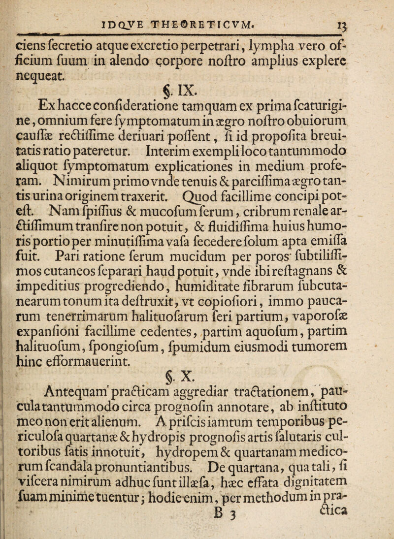 ciens fecretio atque excrctio perpetrari, lympha vero of¬ ficium fuum in alendo qorpore nofiro amplius explere nequeat. §. IX. Exhacceconfideratione tamquam ex prima fcaturigi- ne, omnium fere fymptomatum in jcgro noflro obuiorum caulli reftillime deriuari pofient, fi id propofita breui- tatis ratio pateretur. Interim exempli loco tantummodo aliquot fymptomatum explicationes in medium profe¬ ram. Nimirum primo vnde tenuis & parciflima segro tan¬ tis urina originem traxerit. Quod facillime concipi pot- eft. Nam fpiffius & mucofum ferum, cribrum renale ar- ftilfimumtranfirc non potuit, & fluidillima huius humo- ris portioper minutiflimavafa fecedere folum apta emilfa fuit. Pari ratione ferum mucidum per poros' fubtilifli- ! mos cutaneos feparari haud potuit, vnde ibi reflagnans & impeditius progrediendo, humiditate fibrarum lubcuta- nearum tonum ita deftruxit, vt eopiofiori, immo pauca¬ rum tenerrimarum halituoiarum feri partium, vaporofae expanfioni facillime cedentes, .partim aquofum, partim halituofum, fpongiofum, fpumidum eiusmodi tumorem hinc efformauerint. . §■ X. Antequam prafticam aggrediar tradationem, pau¬ cula tantummodo circa prognofin annotare, ab inftituto meo non erit alienum. A prifeis iamtum temporibus pe- ! riculofa quartanae & hydropis prognofis artis falutaris cul¬ toribus fatis innotuit, hydropem & quartanam medico¬ rum fcandalapronuntiantibus. De quartana, qua tali, fi vifeera nimirum adhuc funt illaefa, haec effata dignitatem I fuam minime tuentur; hodieenim, per methodum in pra- B 3