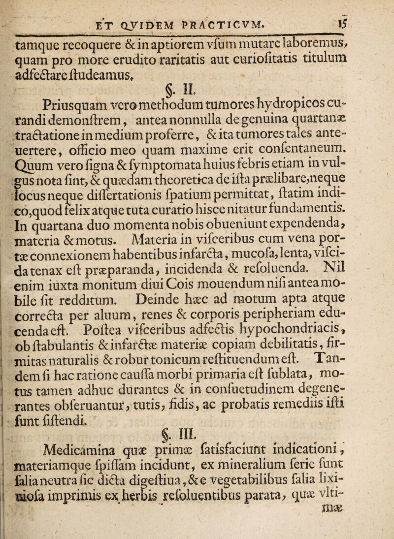 tamque recoquere & in aptiorem vfum mutare laboremus? quam pro more erudito raritatis aut curiolltatis titulum adfeftare ftudeamus, ' §• H- Priusquam vero methodum tumores hydropicos cu¬ randi demonftrem, antea nonnulla de genuina quartanae Traftatione in medium proferre, & ita tumores tales ante- uertere, officio meo quam maxime erit confentaneum. Quum vero figna&fymptomata huius febris etiam in vul¬ gus nota fint, & quadam theoretica de ifta pralibare,neque locus neque differtationis fpatium permittat, ftatim indi¬ co,quod felix atque tuta curatio hisce nitatur fundamentis. In quartana duo momenta nobis obueniunt expendenda, materia & motus. Materia in vifceribus cum vena por¬ ta connexionem habentibus infar£la, mucofa, lenta, vifci- datenax eft praparanda, incidenda & refoluenda. Nil ! enim iuxta monitum diui Cois mouendum nili antea mo- j bile iit redditum. Deinde hac ad motum apta atque i correfta per aluum, renes & corporis peripheriam edu- I cenda eft. Pofiea vifceribus adfeftis hypochondriacis, I ob ftabulantis & infarfta materia copiam debilitatis, fir- ! mitas naturalis & robur tonicumreftituendumeft. Tan- i dem fi hac ratione cauffa morbi primaria efl fublata, mo- i tus tamen adhuc durantes & in conluetudinem degene- j rantes obferuantur, tutis, fidis, ac probatis remediis illi I funt fiftendi. §. III, Medicamina qua prima fatisfaciunt indicationi materiamque fpifiam incidunt, ex mineralium ferie funt falianeutrafic difta digelliua,&e vegetabilibus falia lixi- mofa imprimis ex herbis refoluentibus parata, qua vlti- roa