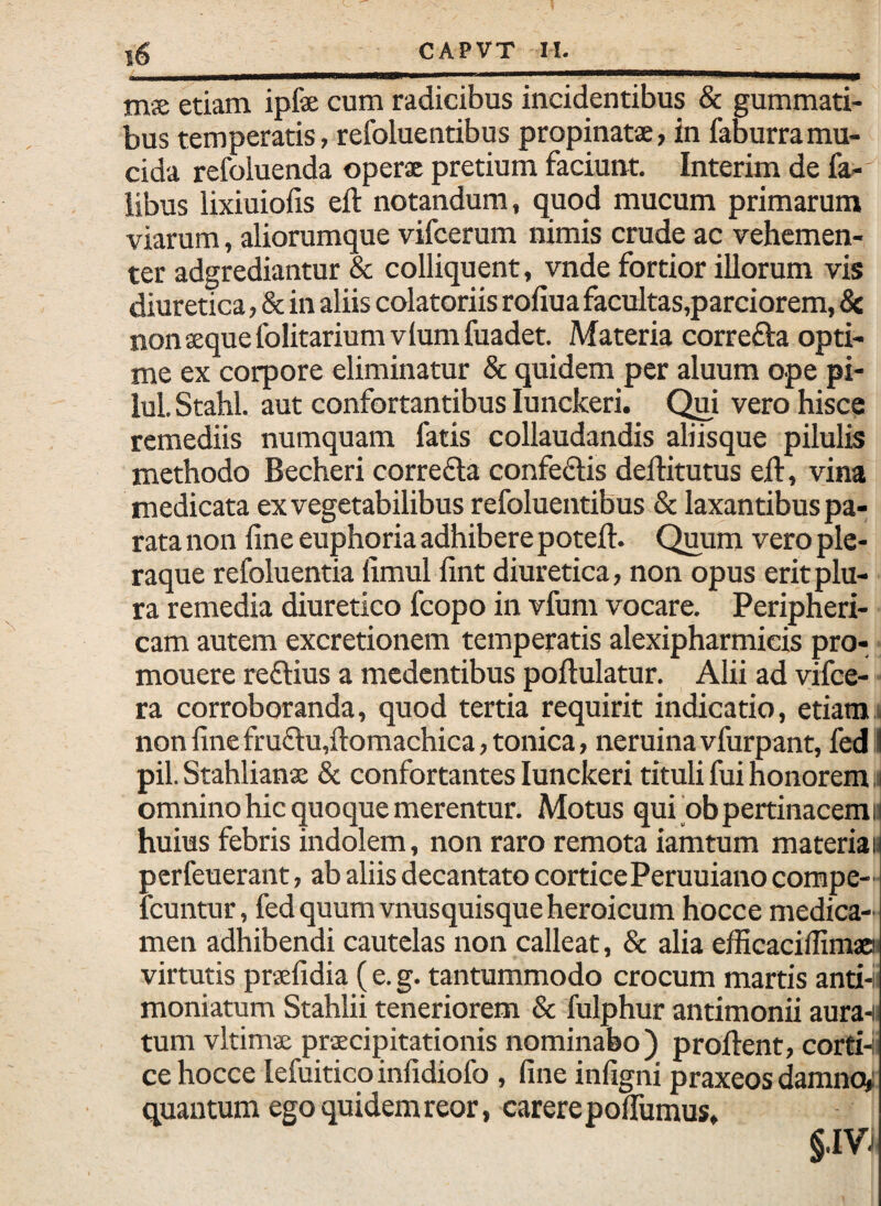 a ms etiam ipfe cum radicibus incidentibus & gummati¬ bus temperatis, refoluentibus propinatae, in faburramu¬ cida refoluenda operae pretium faciunt, Interim de fa^-^ libus lixiuiofis eft notandum, quod mucum primarum viarum, aliorumque vifcerum nimis crude ac vehemen¬ ter adgrediantur & colliquent, vnde fortior illorum vis diuretica, & in aliis colatoriis rofiua facultas,parciorem, 8c non aeque folitariumvlumfuadet. Materia correfta opti¬ me ex corpore eliminatur & quidem per aluum ope pi- lul. Stahl. aut confortantibus lunckeri. (^i vero hisce remediis numquam fatis collaudandis aliisque pilulis methodo Becheri correfta confedlis deftitutus eil:, vina medicata ex vegetabilibus refoluentibus & laxantibus pa¬ rata non line euphoria adhibere poteft. Quum vero ple¬ raque refoluentia limul lint diuretica, non opus erit plu¬ ra remedia diuretico fcopo in vfum vocare. Peripheri¬ cam autem excretionem temperatis alexipharmieis pro- mouere reftius a medentibus poftulatur. Alii ad vifce- ra corroboranda, quod tertia requirit indicatio, etiamjI non line fru£lu,ll:omachica,tonica, neruinavfurpant, fedi| pii. Stahlianae & confortantes lunckeri tituli fui honorem .1 omnino hic quoque merentur. Motus qui‘ob pertinacem» huius febris indolem, non raro remota iamtum materia» perfeuerant, ab aliis decantato corticePeruuiano compe- icuntur, fed quum vnusquisque heroicum hocce medica¬ men adhibendi cautelas non calleat, & alia efficacillimao virtutis prsefidia ( e. g. tantummodo crocum marris antb moniatum Stahlii teneriorem & fulphur antimonii aura-ii tum vltimae praecipitationis nominabo) proflent, corti-i ce hocce lefuitico inlidiofo , line infigni praxeos damncy quantum ego quidem reor, carere polTumus, §.IVj
