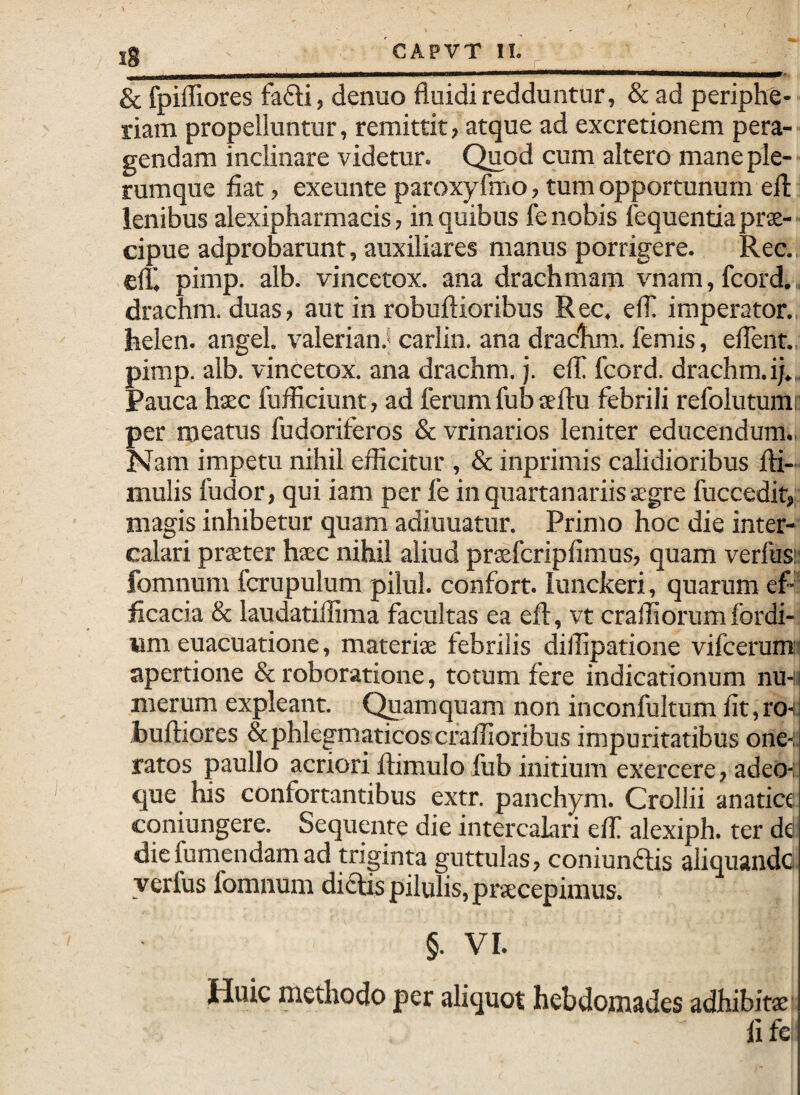 & fpifEores fafti, denuo fluidi redduntur, & ad periphe- riam propelluntur, remittit, atque ad excretionem pera-- gendam inclinare videtur. Quod cum altero mane ple- ■ rumque flat, exeunte paroxyfmo, tum opportunum efl; lenibus alexipharmacis, in quibus fe nobis lequentiaprx- - cipue adprobarunt, auxiliares manus porrigere. Rec., clt pimp. alb. vincetox. ana drachmam vnam,fcord., drachm. duas, aut in robuftioribus Rec. elfl imperator., helen. angel. valerian.* carlin. ana drachm. femis, eflent., pimp. alb. vincetox. ana drachm. j. elT fcord. drachm. ij.. Pauca hsec fufliciunt, ad ferum fub ceftu febrili refolutumc per meatus fudoriferos & vrinarios leniter educendum., Nam impetu nihil efflcitur , & inprimis calidioribus fti- mulis fudor, qui iam per fe in quartanariis aegre fuccedit, magis inhibetur quam adiuuatur. Primo hoc die inter¬ calari praeter hsc nihil aliud praefcripfimus, quam verfus!: fomnum fcrupulum pilul. confort. lunckeri, quarum ef-1 flcacia & laudatiflima facultas ea efl, vt cralflorumfordi- um euacuatione, materiae febrilis diflipatione vifcerumj apertione & roboratione, totum fere indicationum nuH; merum expleant. Quamquam non inconfultum flt, ro-i. buftiores & phlegmaticos cralfloribus impuritatibus one-i. ratos paullo acriori flimulo fub initium exercere, adeo-; que his confortantibus extr. panchym. Crollii anatice coniungere. Sequaite die intercalari elf alexiph. ter dd diefumendamad triginta guttulas, coniundtis aliquandc yerfus fomnum diOis pilulis, pr^cepimus. §. VI. Huic methodo per aliquot hebdomades adhibitae fl fe;