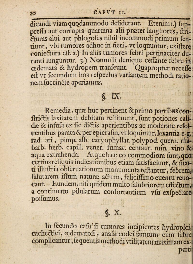 ' 10 dicandi viam qupdammodo defiderant. Etenim i.) fup- preffa aut corrupta quartana alii praeter languores,'ftri- fturas alui aut phlogofes nihil incommodi primum len-- tiunt, vbi tumores adhuc in fieri', vt loquuntur, exiftere conieftura eft. 2.) In aliis tumores febri pertinaciter du¬ ranti iunguntur. 3.) Nonnulli denique cefiante febre in cedemata & hydropem tranfeunt. Quapropter neceife. eft vt fecundum hos refpeftus variantem methodi ratio-- nemfuccincle aperiamus. §. IX. Remedia, qute huc pertinent &primo partibas con-- ftriclis laxitatem debitam reftituunt, funt potiones cali¬ dae & infufa ex fic diflis aperientibus ac moderate refol- uentibus parata & per epicrafin,vt loquimur, laxantia e.g. rad. ari, pimp. alb. caryophyllat.polypod.quern. rha- barb. herb. capill. vener. fumar. centaur. min. vino &n aqua extrahenda. Atque haec eo commodiora funt, quor certius reliquis indicationibus etiam fatisfaciunt, & ficu- ti illuftria qbferuationum monumenta teftantur, febrem,;: falutarem iftum naturae aflum, feliciftimo euentu reuo- cant. Eundem, nifi quidem multo falubriorem elFedura,i a continuato pilularum confortantium vfu exfoeftare poffumus. §. X. In fecundo cafu'fi tumores incipientes hydropici, cacheftici, cedematofi, anafarcodei iamtum cum febre complicantur, fequentis methodi vtilitatem maximam ex-: pertJ