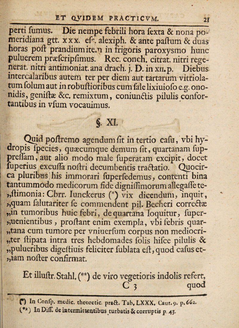 perti fumus. Die nempe febrili hora fexta & nona po- meridiana gtt. xxx. ef^. alexiph. & ante paftum & duas horas poft prandium item in frigoris paroxysmo hunc puluerem praelcripfimus. Rec. conch. citrat. nitri rege¬ nerat. nitri antimoniat. ana drach. j. D. in xii.p. Diebus intercalaribus autem ter per diem aut tartarum vitriola- turn folum aut in robuftioribus cum fale lixiuiofo e.g. ono- nidis, geniftae &c. remixtum, coniundis pilulis confor¬ tantibus in vfum vocauimus. §. XL C^id poflremo agendum fit in tertio cafu, vbi hy¬ dropis fpecies, qujecumque demum fit, quartanam fup- prefiam,aut alio modo male fuperatam excipit, docet Tuperius exculla noflri decumbentis traflatio. (^ocir- ca pluribus'his immorari fuperfedcmus, contenti bina tantummodo medicorum fidedignifiimorumallegafiete- j,ftimonia: Cbrr. lunckerus (*) vix dicendum, Inquit, ,,quam falutariter fe commendent pii. Becheri correftae „in tumoribus huic febri, dequartana loquitur, fuper- „uenientibus , proflant enim exempla, vbi febris quar- „tana cum tumore per vniuerfum corpus non mediocri- „ter ftipata intra tres hebdomades foiis hifce pilulis & „pulueribus digeftiuis feliciter fublata eft,quod cafuset- „iam nofler confirmat. Et illuftr. Stahl, (**) de viro vegetioris indolis refert, C 5 quod In Confp. medie, theoretic. praft^ Tab, LXXX* Caun9. In DifH de intermitcentibns turbatis ^ corruptis p.