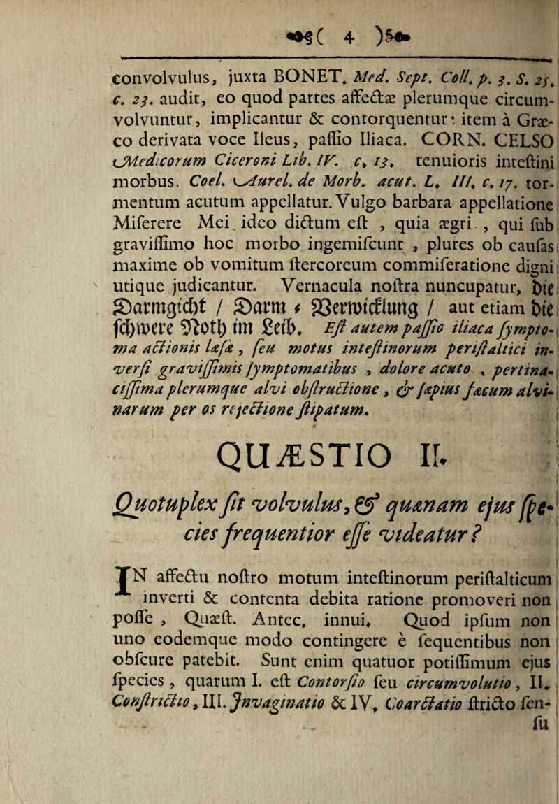 convolvulus, juxta BONET, AW. 0/4 p. A. 2/, c. 2/. audit, eo quod partes affe&ae plerumque circum¬ volvuntur, implicantur & contorquentur* item a Gra> co derivata voce Heus, paflio Iliaca. CORN. CELSO cJVLedicorum Ciceroni Lib. IV. c> 13. tenuioris inteftini morbus. Coei. \^4ureLde Morb. acut. L♦ ///. c. 17. tor¬ mentum acutum appellatur. Vulgo barbara appellatione Miferere Mei ideo didtum eft , quia aegri , qui fub graviffimo hoc morbo ingemifcunt , plures ob caufas; maxime ob vomitum ftercoreum commiferatione digni utique judicantur. Vernacula noftra nuncupatur, tue S)armgtcf)t / £)amt t 23emtd:Iun<j / aut etiam tue fd)MU 5R0tt) tm Eft autem pajfto iliaca fympto- ma atiionis Ufa , feu motus inteftmorum pert/laltici in- verfi gravijjimis /ymptomatibus , dolore acuto , pertina- cijjima plerumque alvi ohftrutiione, & japius facum alvi* narum per os njetiioneftipatum. QUAESTIO II. ;! Quotuplexfit volvulus,©* qurnam ejus fte* cies frequentior ejfe videatur ? TN affedu noftro motum inteftinorum periftalticum inverti <3c contenta debita ratione promoveri non polTe , Quaeft. Antec* innui* Quod ipfum non uno eodemque modo contingere e fequentibus non obfcure patebit. Sunt enim quatuor potiffimum ejus fpecies , quarum I. eft Contorfio feu circumvolutio, II* Qonftr itito ,111. Jnvaginat io & IV, Co artiat 10 ftridto fen- fu