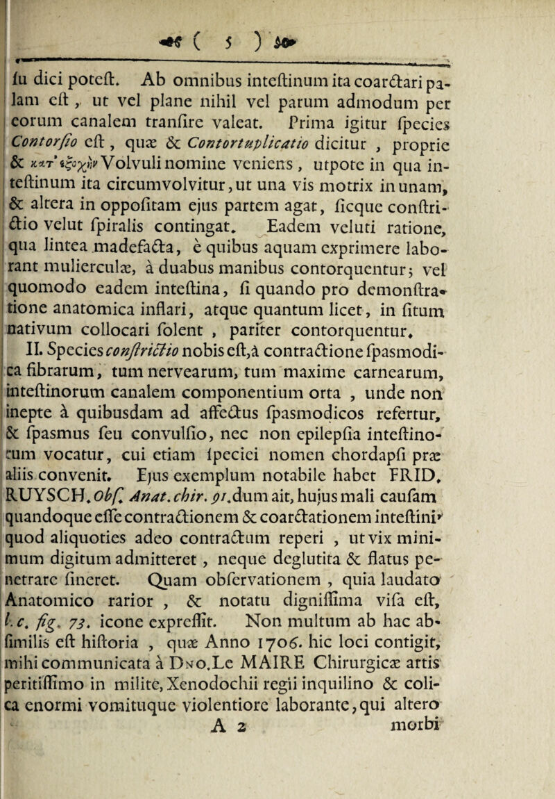 f*—1 ■ ■ - - - - _ > Iu dici poteft. Ab omnibus inteftinum ita coardari pa¬ lam eft ,. ut vel plane nihil vel parum admodum per eorum canalem tranfire valeat. Prima igitur fpecies Contorfio eft , quae <$c Contortuplicatio dicitur , proprie & Volvuli nomine veniens , utpote in qua in¬ teftinum ita circumvolvitur, ut una vis motrix in unam, & altera in oppofitam ejus partem agat, ficque conftri- dio velut fpiralis contingat. Eadem veluti ratione, qua lintea madefada, e quibus aquam exprimere labo¬ rant muliercula, a duabus manibus contorquentur 5 vel quomodo eadem inteftina, fi quando pro demonftra* tione anatomica inflari, atque quantum licet, in fituna nativum collocari folent , pariter contorquentur* II. Species conjlritfio nobis eft, a contradionefpasmodi- ca fibrarum, tum nervearum, tum maxime carnearum, inteftinorum canalem componentium orta , unde non I inepte a quibusdam ad affedus fpasmodicos refertur, Sc fpasmus feu convulfio, nec non epilepfia inteftino- jturn vocatur, cui etiam lpeciei nomen chordapfi prae aliis convenit. Ejus exemplum notabile habet FRID* RUYSCH, obfl Anat. chir. ^/.dum ait, huius mali caufam quandoque dTe contradionem & coardationem inteftini* quod aliquoties adeo contradum reperi , ut vix mini¬ mum digitum admitteret , neque deglutita & flatus pe¬ netrare fineret. Quam obfervationem , quia laudato Anatomico rarior , & notatu digniflima vifa eft, l, c. fig* 73, icone cxpreflit. Non multum ab hac ab- fimilis eft hiftoria , quae Anno 1706. hic loci contigit, mihi communicata a Duo.Le MAIRE Chirurgicae artis peritiffimo in milite, Xenodochii regii inquilino <$c coli¬ ca enormi vomituque violentiore laborante ? qui altero A 2 morbi