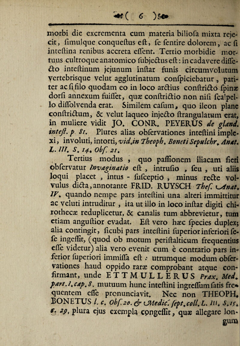 morbi dic excrementa cum materia biliofa mixta reje¬ cit, fimulque conqueftus eft, fe fcntire dolorem, ac fi inteftina renibus accreta eftent. Tertio morbidie mor¬ tuus cultroque anatomico fubjedus eft: in cadavere difte- do inteftinum jejunum inftar funis circumvolutum vertebrisque velut agglutinatum confpiciebatur, pari¬ ter ac fi filo quodam eo in loco ardius conftrido fpin« dorfi annexum fuiftet, quae conftridio non nifi fcalpel- lo diflolvenda erat. Similem cafum, quo ileon plane conftridum, & velut laqueo injedo ftrangulatum erat, in muliere vidit JO, CONR, PEYERUS de gland\ intefi.p Si. Plures alias obfervationes inteftini imple¬ xi, involuti, intorti, vidjn Theoph. Eoneti Setulchr* An at. L. ili. S. Obf. 2i. Tertius modus , quo paffionem iliacam fieri obfervatur Invaginatio eft , intrufio , feu , uti aliis loqui placet , intus - fufceptio , minus rede vol¬ vulus dida,annotante FRID. RUYSCH rhef.^lnat, IV♦ quando nempe pars inteftini una alteri immittitur ac veluti intruditur , ita ut illo in loco inftar digiti chi- rothecae reduplicetur, & canalis tum abbrevietur, tum etiam anguftior evadat. Eft vero haec fpecies duplexj alia contingit, ficubi pars inteftini fuperior inferiori fe- fe ingefllt, (quod ob motum periftalticum frequentius efte videtur) alia vero evenit cum e contrario pars in¬ ferior fuperiori immifia eft ; utrumque modum obfer¬ vationes haud oppido rarae comprobant atque con¬ firmant, unde ETTMULLERUS Prax. Med+ partj.cap.8. mutuum hunc inteftini ingreflum fatis fre* quentem efte pronuntiavit. Nec non THEOPH* BONETUS L c. 0bft2o. & OMedic'. fept.coll. L. JU4 S.if. f. zp, plura ejus exempla cpngeffit, quae allegare lon¬ gum