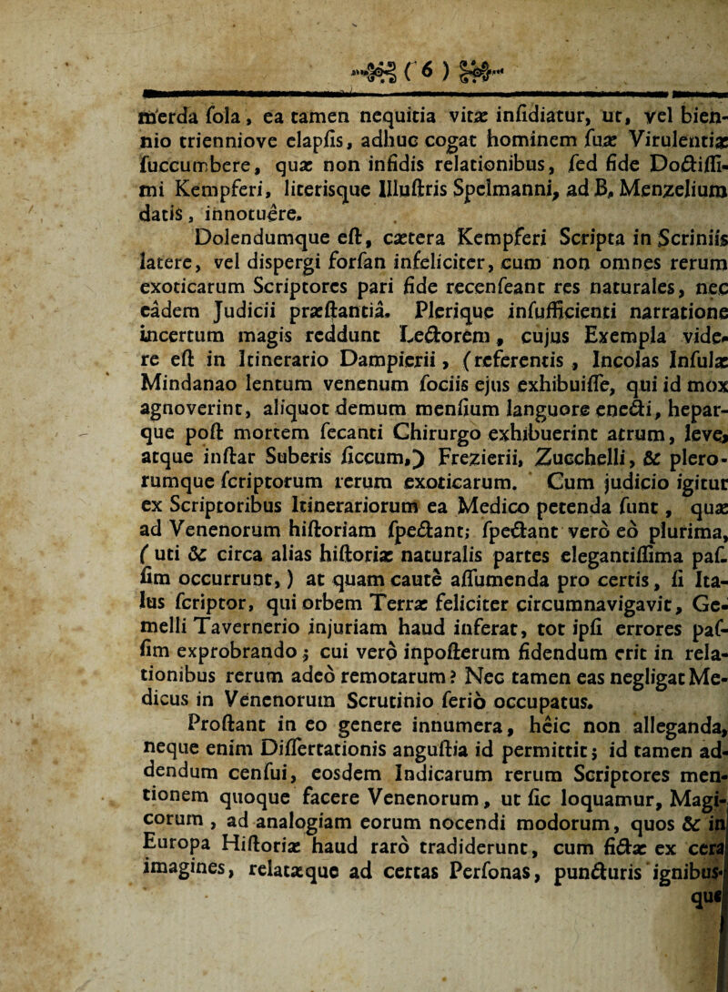 merda fola, ea tamen nequitia vit# infidiatur, ut, yel bien¬ nio trienniove elapfis, adhuc cogat hominem fu# Virulenti# fuccumbere, quae non infidis relationibus, fed fide Doftiffi- mi Kempferi, literisque IHuftris Spelmanni, ad JB, Menzelium datis a innotuere, Dolendumque eft, caetera Kempferi Scripta in Scriniis latere, vel dispergi forfan infeliciter, cum non omnes rerum exoticarum Scriptores pari fide recenfeant res naturales, nec eadem Judicii prseftantia. Plerique infufficienti narratione incertum magis reddunt Le&orem, cujus Exempla vide* re e(l in Itinerario Dampierii > (referentis ., Incolas Infulse Mindanao lentum venenum fociis ejus exhibuifle, qui id mox agnoverint, aliquot demum menfium languore enedi, hepar¬ que poft mortem fecanti Chirurgo exhibuerint atrum, leve* atque inftar Suberis ficcum,) Frezierii, Zucchelli, & plero- rumque feriptorum rerum exoticarum. Cum judicio igitur ex Scriptoribus Itinerariorum ea Medico petenda funt, quas ad Venenorum hiftoriam fpe£tant; fpe&ant vero eo plurima, ( uti & circa alias hiftori# naturalis partes elegantiffima paf. fim occurrunt,) at quam caute affumenda pro cerris, li Ita¬ lus feriptor, qui orbem Terrse feliciter circumnavigavit. Ge¬ melli Tavernerio injuriam haud inferat, tot ipfi errores paf- fim exprobrando $ cui vero inpoflerum fidendum erit in rela¬ tionibus rerum adeo remotarum? Nec tamen eas negligatMe¬ dicus in Venenorum Scrutinio ferio occupatus. Proliant in eo genere innumera, heic non alleganda, neque enim Dijflertationis anguftia id permittit 5 id tamen ad¬ dendum cenfui, eosdem Indicarum rerum Scriptores men¬ tionem quoque facere Venenorum, ut fic loquamur. Magi¬ corum , ad analogiam eorum nocendi modorum, quos 5c in Europa Hiftorise haud raro tradiderunt, cum fiftac ex cera imagines, relatxque ad certas Perfonas, punduris‘ignibus qufl