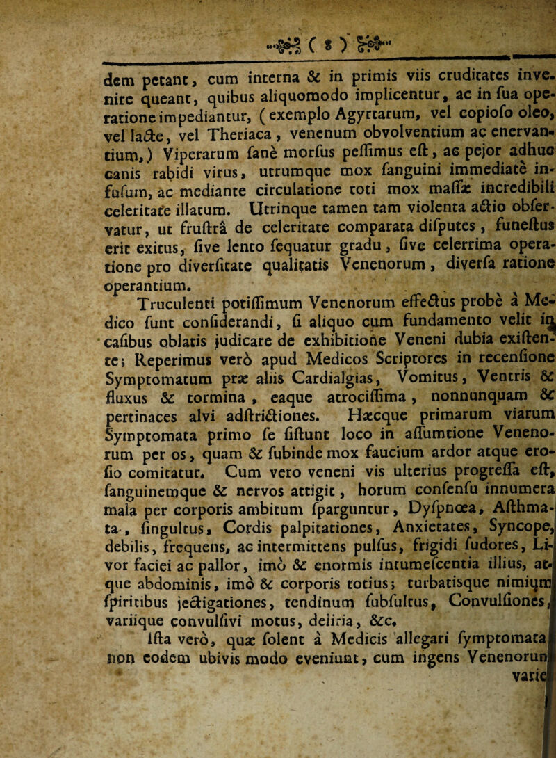 h&tc nw: dem petant, cum interna & in primis viis cruditates inve. nite queant, quibus aliquornodo implicentur, ac in Tua ope» ratione impediantur, ( exemplo Agyrtarum, vel copiofo oleo, vel la&e, vel Theriaca , venenum obvolventium ac enervan* tium,) Viperarum fane morfus peffimus cft, ac pejor adhuc canis rabidi virus, utrumque mox fanguini immediate in» fufum, ac mediante circulatione toti mox maffx incredibili celeritate illatum. Utrinque tamen tam violenta a&io obfer- vatur, ut fruftra de celeritate comparata difputes , funeftus erit exitus, five lento fequatur gradu, fi ve celerrima opera¬ tione pro diverfitate qualitatis Venenorum, diyerfa ratione operantium. Truculenti potiflimum Venenorum effedus probe a Me¬ dico funt confiderandi, fi aliquo cum fundamento velit i^ ‘cafibus oblatis judicare de exhibitione Veneni dubia exiften- tc; Reperimus vero apud Medicos Scriptores in rccenfione Symptomatum prae aliis Cardialgias, Vomitus, Ventris & fluxus &: tormina , eaque atrociffima, nonnunquam & pertinaces alvi adftri£tiones. Haecque primarum viarum Symptomata primo fe fiftunt loco in allumtione Veneno¬ rum per os, quam &c fubinde mox faucium ardor atque cro- fio cornicatur. Cum vero veneni vis ulterius progrefla eft, fanguinemque &: nervos attigit, horum confenfu innumera mala per corporis ambitum fparguntur, Dyfpnaea, Afthma- ta, fingulcus» Cordis palpitationes, Anxietates, Syncope, debilis, frequens, ac intermittens pulfus, frigidi fudores, Li¬ vor faciei ac pallor, imo Sc enormis intumelcentia illius, at¬ que abdominis, imo 5c corporis totius; turbatisque nimiqm fpiricibus jecligationes, tendinum fubfulcus, ConvulfioncSji variique convuliivi motus, deliria, ifta vero, quae folent a Medicis allegari fymptomatal npn eodem ubivis modo eveniunt? cum ingens Venenorunfc varie