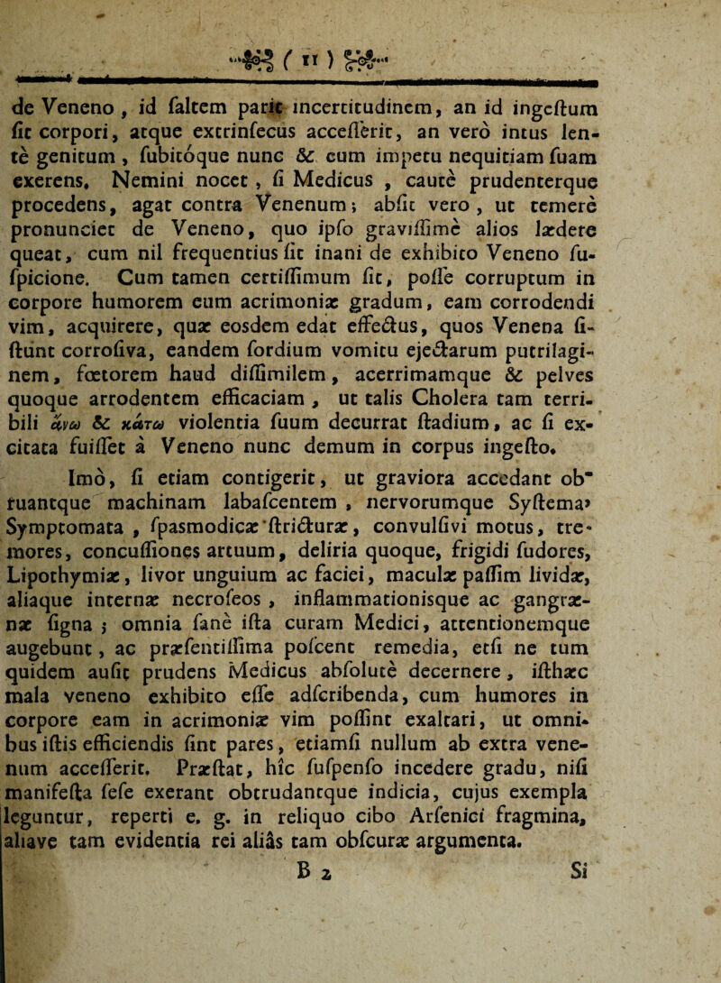 de Veneno , id faltem parit incertitudinem, an id ingeftum fit corpori , atque excrinfecus accefleric, an vero intus len¬ te genitum , fubicoque nunc & cum impetu nequitiam fuam exerens, Nemini nocet , fi Medicus , caute prudenterque procedens, agat contra Venenum-, abfit vero, ut temere pronunciet de Veneno, quo ipfo graviffimc alios ludere queat, cum nil frequentius fit inani de exhibito Veneno fu- fpicione. Cum tamen certiffimum fit, polle corruptum in corpore humorem eum acrimoniae gradum, eam corrodendi vim, acquirere, quae eosdem edat effecius, quos Venena fi» ftunt corrofiva, eandem fordium vomitu ejectarum putrilagi- nem, foetorem haud diffimilem, acerrimamque & pelves quoque arrodentem efficaciam , ut talis Cholera tam terri¬ bili &v&) & na™ violentia fuum decurrat ftadium, ac fi ex¬ citata fuiffet a Veneno nunc demum in corpus ingefto. Imo, fi etiam contigerit, ut graviora accedant ob* tuantque machinam labafcentem , nervorumque Syftema* Symptomata , fpasmodiese'ftri&urar, convulfivi motus, tre¬ mores, concuffiones artuum, deliria quoque, frigidi fudores, Lipothymias, livor unguium ac faciei, maculas paffim lividas, aliaque internas necrofeos , inflammationisque ac gangras- nas ligna $ omnia fane ifta curam Medici, attentionemque augebunt, ac prarfentiffima pofcent remedia, etfi ne tum quidem aufit prudens Medicus abfolute decernere, ifthasc mala veneno exhibito effe adferibenda, cum humores in corpore eam in acrimonias vim poffint exaltari, ut omni¬ bus iftis efficiendis fint pares, etiamfi nullum ab extra vene¬ num accefferit, Prarftat, hic fufpenfo incedere gradu, nili manifefta fefe exerant obtrudaneque indicia, cujus exempla leguntur, reperti e, g. in reliquo cibo Arfenici fragmina, aliave tam evidentia rei aliSs tam obfcuras argumenta. B 2 Si