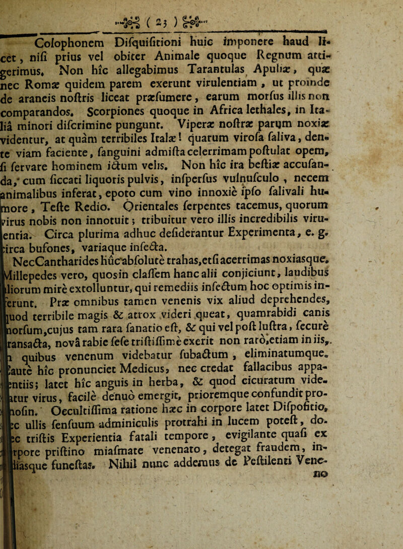 -tr Colophonem Difquifitioni huic imponere haud Ii* cet, nifi prius vel obiter Animale quoque Regnum atti¬ gerimus, Non hic allegabimus Tarantulas Apulia:, quae nec Romae quidem parem exerunt virulentiam , ut proinde de araneis noftris liceat pratfumere, earum morfiis illis non comparandos. Scorpiones quoque in Africa lethales, in Ita¬ lia minori difcrimine pungunt. Vipera: noftra: parum noxia: videntur, at quam terribiles Italae ’• quarum virofa faliva, den¬ te viam faciente, fanguini admiftacelerrimampoftulat opem, fi fervare hominem i&um velis. Non hic ira beftia: accufan- da,* cum ficcati liquoris pulvis, infperfus vulnufculo , necem animalibus inferat, epoto cum vino innoxie ipfo falivali hu- aore , Tefte Rcdio. Orientales ferpentes tacemus, quorum .irus nobis non innotuit; tribuitur vero illis incredibilis viru- jenria^ Circa plurima adhuc defiderantur Experimenta, e. g. irca bufones, variaque infe&a. NecCantharides hucrabfolute trahas.etfi acerrimas noxiasque. ..illepedes vero, quos in claflem hanc alii conjiciunt, laudibus liorum mire extolluntur, qui remediis infe&um hoc optimis in¬ erunt. Pra: omnibus tamen venenis vix aliud deprehendes, uod terribile magis & atrox videri queat, quamrabidi canis jorfum,cujus tam rara fanatio eft, & qui vel poft luftra, fecure |ransafia, novSrabiefefetriftiffimeexerit non raro,etiam in iis,, i quibus venenum videbatur fubadtum , eliminatumque. aute hic pronunciet Medicus, nec credat fallacibus appa- ntiis; latet hic anguis in herba, & quod cicutarum vide¬ tur virus, facile denuo emergit, prioremque confundit pro- lofin. Oecultiffima ratione haec in corpore latet Difpofitio, c ullis fenfuum adminiculis protrahi in lucem poteft, do. :c triftis Experientia fatali tempore, evigilante quafi ex rpore priftino miafmate venenato, detegat fraudem, in. iasque funeftas. Niliil nunc addemus de Peftilenti Venc