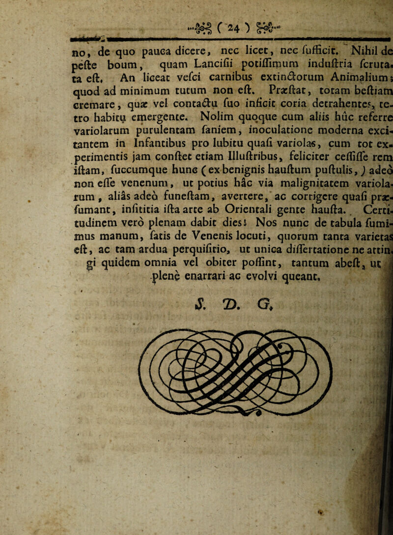 * — no, dc quo pauca dicere, nec licet, nec fufEcit. Nihil de pefte boum, quam Lancifii potiflimura induftria fcruta. ta eft, An licear vefci carnibus excindorura Animalium 5 quod ad minimum tutum non eft. Pracftat, toram beftiam cremare, quae vel contadu fuo inficit coria detrahentes, re¬ tro habitu emergente. Nolim quoque cum aliis huc referre variolarum purulentam faniem, inoculatione moderna exci¬ tantem in Infantibus pro Iubitu quali variolas, cum tot ex¬ perimentis jam conftet etiam Illuftribus, feliciter ceflilTe rem iftam, fuccumque hunc ( ex benignis hauftum pullulis,) adeo non eflfe venenum, ut potius h&c via malignitatem variola- tum , alias adeo funeftam, avertere, ac corrigere quafi prae- fumant, infititia iftaarte ab Orientali gente haufta. Certi¬ tudinem vero plenam dabit dies s Nos nunc de tabula fumi- mus manum, facis de Venenis locuti, quorum tanta varietas eft, ac tam ardua perquifitio, ut unica difiTertatione neattim gi quidem omnia vel obiter poflint, tantum abefta ut .plene enarrari ac evolvi queant. & 7). G * i -i