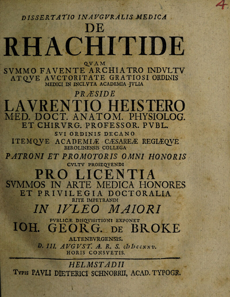 dissertatio inavgfralis medica DE RHACHITIDE QVAM , SVMMO FAVENTE ARCHIATRO INDVLTV AT OVE A VCTORIT ATE GRATIOSI ORDINIS w MEDICI IN INCLVTA ACADEMIA JVLIA PRAESIDE LAVRENTIO HEISTERO MED. DOCT. ANATOM. PHYSIOLOG. ET CHIRVRG. PROFESSOR. PVBL. SVI ORDINIS DECANO ITEMQVE ACADEMIA: CASARE/E REGIAQVE BEROLINENS1S COLLEGA PATRONI ET PROMOTORIS OMNI HONORIS CVLTV PROSEQVENDI , PRO LICENTIA SVMMOS IN ARTE MEDICA HONORES ET PRIVILEGIA DOCT ORALIA RITE IMPETRANDI 'IN 1 FLEO MAIORI PVBLIC.& DISQVISITIONI EXPQNET IOH. GEORG. de BROKE ALTENBVRGENSIS. D. III, AVGVST. A. R. S. cbbecxxv. HORIS CONSVETIS. HELMSTADII Typis PAVLI DIETERICI SCHNORRII, ACAD. TYPOGR.