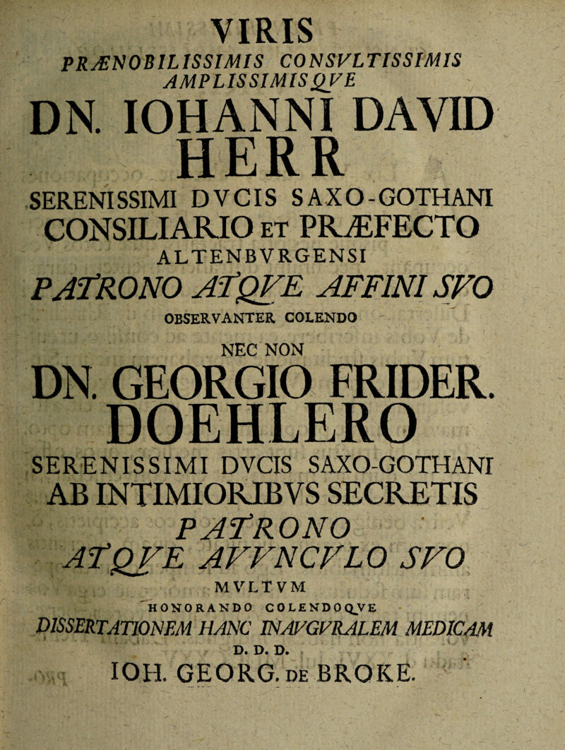 VIRIS PRAENOBILISSIMIS CONSVLTISSIMIS AMPLISSIMIS QV E DN. IOHANNI DAYID H E R R SERENISSIMI DYCIS SAXO-GOTHANI CONSILIARIO et PRAEFECTO ALTENBVRGENSI PATRONO ATQFE AFFINI SFO OBSERVANTER COLENDO ' NEC NON DN GEORGIO FRIDER. DOEHLERO SERENISSIMI DVCIS SAXO-GOTHANI AB INTIMIORIB V S SECRETIS PATRONO aTqve affncflo SFO v.vr.fvM HONORANDO COLENDO QVE dissertationem hanc inavgfralem medicam D. D. D. IOH. GEORG. DE BROKE. V’