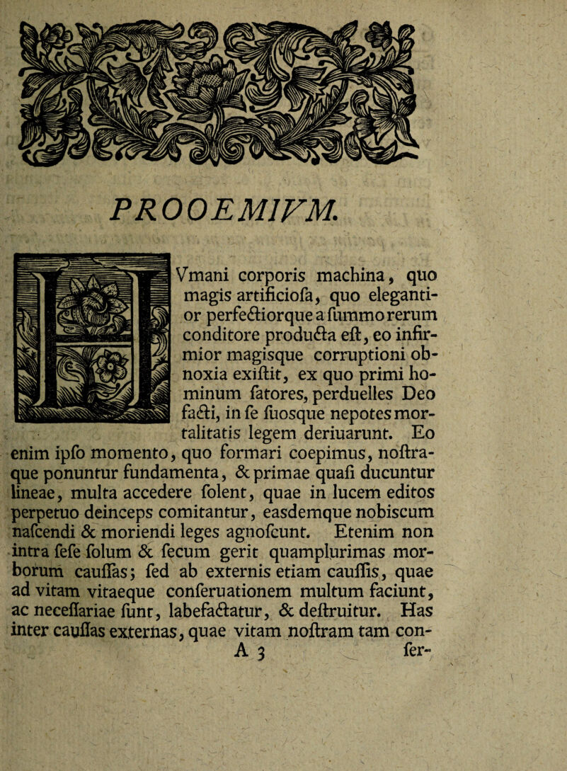 PR00EM1VM. Vmani corporis machina, quo magis artificiofa, quo eleganti- or perfeCtiorque a furamo rerum conditore produCta eft, eo infir¬ mior magisque corruptioni ob¬ noxia exiftit, ex quo primi ho¬ minum fatores, perduelles Deo fa&i, in fe fuosque nepotes mor¬ talitatis legem deriuarunt. Eo enim ipfo momento, quo formari coepimus, noftra- que ponuntur fundamenta, & primae quafi ducuntur lineae, multa accedere folent, quae in lucem editos perpetuo deinceps comitantur, easdemque nobiscum nafcendi & moriendi leges agnofcunt. Etenim non intra fefe folum & fecum gerit quamplurimas mor- borum cauflas; fed ab externis etiam cauffis, quae ad vitam vitaeque conferuationem multum faciunt, ac neceflariae iunt, labefactatur, & deftruitur. Has inter cauflas externas, quae vitam noftram tam con-