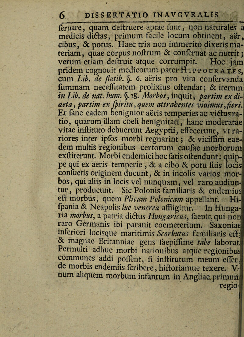 6 DISSERTATIO INAVGVRALIS ii .1 ni ~ ' '  111,1 —■ ■'—^mtmarnrn^ ■ feruare, quam deltrucre apcae luat, non naturales a medicis ditias, primum facile locum obtinent, aer, cibus, & potus. Haec tria non immerito dixeris ma¬ teriam, quae corpus noftrum & conferuat ac nutrit; verum etiam deftruit atque corrumpit. Hoc jam pridem cognouit medicorum paterHrppocRAT-Es, cum Lib. de fiatib. §. 6. aeris pro vita confervanda fummam neceffitatem prolixius oftendat; & iterum in Lib. de nat. hum. §.i8. /Morbos, inquit, partim ex di¬ aeta , parim ex fpiritu, quem attrahentes viuimus, fieri. Et fane eadem benignior aeris temperies ac vidus ra¬ tio, quarum,illam coeli benignitati, hanc moderatae vitae inftituto debuerunt Aegyptii, effecerunt, vt ra¬ riores inter ipfos morbi regnarint; & viciflim eae-i dem multis regionibus certorum caufae morborum exftiterunt. Morbi endemici hoc fatis oftendunt: quip-,f pe qui ex aeris temperie , & a cibo & potu luis locis confuetis originem ducunt, & in incolis varios mor¬ bos, qui aliis in locis vel nunquam, vel raro audiun¬ tur , producunt. Sic Polonis familiaris & endemius eft morbus, quem Plicam Polonicam appellant. Hi-I Ipania & Neapolis lue venerea affligitur. In Hunga-j ria morbus, a patria ditius Hungaricus, faeuit, qui non raro Germanis ibi parauit coemeterium. Saxoniae; inferiori locisque maritimis Scorbutus familiaris eft 31 & magnae Britanniae gens faepiffime tabe laborat] Permulti adhuc morbi nationibus atque regionibus! communes addi pollent. 11 inftitutum meum ellet.| de morbis endemiis fcribere, hiftoriamue texere. V- num aliquem morbum infantum in Angliae. primurrI regio-j