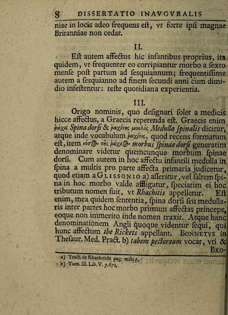 ' ) i \ g DISSERTATIO INAVGVRALIS niae in locis adeo frequens eft, vt forte ipfi magnae Britanniae non cedat. II. ' Eft autem affe<ftus hic infantibus proprius, ita quidem, vt frequenter eo corripiantur morbo a fexto menfe poft partum ad fesquiannum; frequentiffime autem a fesquianno ad finem fecundi anni cum dimi¬ dio infeftentur; tefte quotidiana experientia. III. Origo nominis, quo defignari folet a medicis hicce affeftus, a Graecis repetenda eft. Graecis enim P*Z‘s Spina dorfi & faxlm fxmxk Medulla Jpinalis dicitur, atque inde vocabulum mg, quod recens formatum eft,item vo<r®* rijg pccyj^ morbus jpinaedorfi generatim denominare videtur quemcunque morbum fpinae dorfi. Cum autem in hoc affe&u infantili medulla in fpina a multis pro parte aflfe&a primaria judicetur, quod etiam aGLissoNio a) aileritur,vel faltemfpi- na in hoc morbo valde affligatur, fpeciatim ei hoc tributum nomen fuit, vt Rhachitis appelletur. Eft enim, mea quidem fententia, fpina dorfi feu medulla¬ ris inter partes hoc morbo primum aflfe&as princeps, eoque non immerito inde nomen traxit. Atque hanc denominationem Angli quoque videntur fequi, qui himc affectum the Rickets appellant. Bonnetvs in Thefaur. Med. Praft. b) tabem pe dor eam vocat, vti 3c _ __ j _ Beo- a) Ttaft.de Rhachitide Pag. mihi o i b) Tom.IH.Lib.v.p.tf7I, . v. ' •