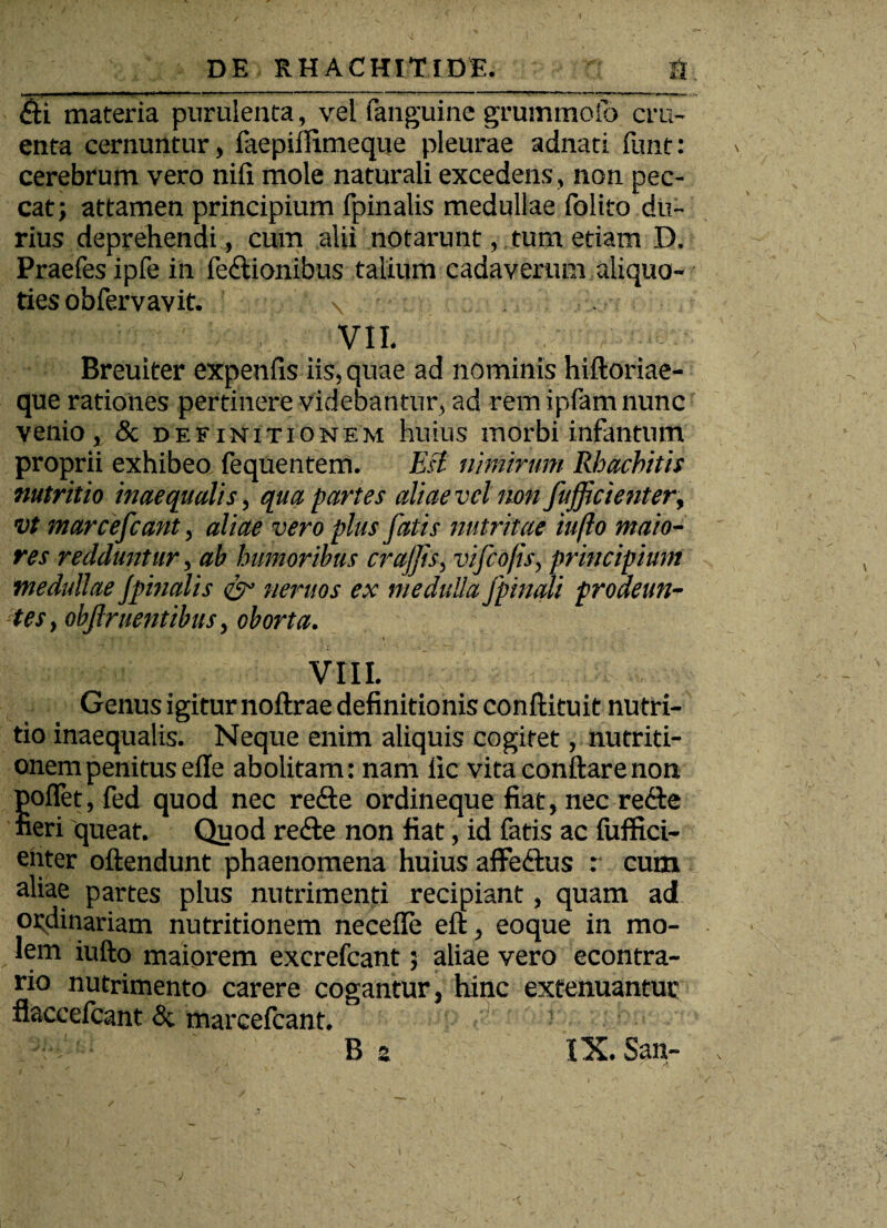 <£ti materia purulenta, vel (anguine grummofo cru¬ enta cernuntur, faepiilimeque pleurae adnati funt: cerebrum vero nifi mole naturali excedens, non pec¬ cat; attamen principium fpinalis medullae folito du¬ rius deprehendi, cum alii notarunt, tum etiam D, Praefesipfe in fe&ionibus talium cadaverum aliquo¬ ties obfervavit. \ VII. Breuiter expenfis iis, quae ad nominis hiftoriae- que rationes pertinere videbantur, ad rem ipfam nunc venio, & definitionem huius morbi infantum proprii exhibeo fequentem. Est nimirum Rhachitis nutritio inaequalis, qua partes aliae vel non fufficienter, vt marcefcant, aliae vero plus fatis nutritae iufto maio¬ res redduntur, ab humoribus crajjis, vifcofts, principium medullae J'pinalis & neruos ex medulla /pinali prodeun¬ tes, objlrnentibus, oborta. VIII. Genus igitur noftrae definitionis conftituit nutri¬ tio inaequalis. Neque enim aliquis cogitet, nutriti- onem penitus efle abolitam: nam lic vita conflare non poflet,fed quod nec recfle ordineque fiat, nec recte fieri queat. Quod re<fle non fiat, id fatis ac (iiffici- ehter oftendunt phaenomena huius affefrtus : cum aliae partes plus nutrimenti recipiant, quam ad ordinariam nutritionem necefle eft, eoque in mo¬ lem iufto maiorem excrefcant; aliae vero econtra- rio nutrimento carere cogantur, hinc extenuantur flaccefcant & marcefcant.