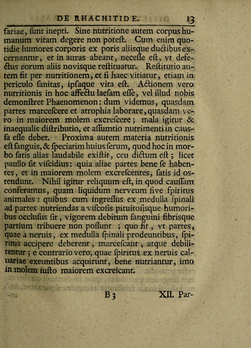 fariae, funt inepti. Sine nutritione autem corpus hu¬ manum vitam degere non poteft. Cum enim quo¬ tidie humores corporis ex poris aliisque duftibus ex¬ cernantur, et in auras abeant, necelle eft, vt defe- £lus eorum aliis novisque reftituatur. Reftitutio au¬ tem fit per nutritionem, et fi haec vitiatur, etiam in periculo fanitas, ipfaque vita eft. A<ftionem vero nutritionis in hoc affedlu laefam efle, vel illud nobis demonftret Phaenomenon: dum videmus, quasdam partes marcefcere et atrophia laborare,quasdam ve¬ ro in maiorem molem excrefcere; mala igitur & inaequalis diftributio, et aflumtio nutrimenti in caus- fa efle debet. Proxima autem materia nutritionis eft fanguis, & fpeciatim huius ferum, quod hoc in mor¬ bo fatis alias laudabile exiftif, ceu diftum eft ; licet paullo fit vifcidius: quia aliae partes bene fe haben¬ tes , et in maiorem molem excrefcentes, latis id os¬ tendunt. Nihil igitur reliquum eft, in quod cauflam conferamus, quam liquidum nerveum five fpiritus animales: quibus cum tngreflus ex medulla fpinali ad partes nutriendas a vifcofis pituitofisque humori¬ bus occlulus fit, vigorem debitum fanguini fibrisque partium tribuere non poliunt ; quo fit, vt partes, quae a neruis, ex medulla fpinali prodeuntibus, fpi¬ ritus accipere deberent, marcefcant, atque debili¬ tentur ; e contrario vero, quae fpiritus ex neruis cal- uariae exeuntibus acquirunt, bene nutriantur, imo in molem iufto maiorem excrelcant. . , b 3 XII. Par-