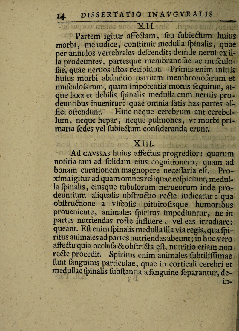 XII. Partem igitur afFeftam, feu fubiedium huius morbi, meiudice, conftituit medulla fpinalis, quae perannulos vertebrales defcendit; deinde nerui exil¬ ia prodeuntes, partesque membranofae ac mufculo- fae, quae neruos illos recipiunt. Primis enim initiis huius morbi abfumtio partium membronolarum et mufculofarum, quam impotentia motus fequitur, at¬ que laxa et debilis fpinalis medulla cum neruis pro¬ deuntibus inuenitur: quae omnia fatis has partes af¬ fici ollendunt. Hinc neque cerebrum aut cerebel¬ lum, neque hepar, neque pulmones, vt morbi pri¬ maria fedes vel fubiedlum confideranda erunt. XIII. Ad cavssas huius affedlus progredior: quarum notitia tam ad folidam eius cognitionem, quam ad bonam curationem magnopere neceffaria eft, Pro¬ xima igitur ad quam omnes reliquae refpiciunt, medul¬ la fpinalis, eiusque tubulorum nerueorum inde pro¬ deuntium aliqualis obftrudtio re&e iudicatur: qua obftrudtione a vifcofis pituitofisque humoribus proueniente, animales fpiritus impediuntur, ne in partes nutriendas re&e influere , vel eas irradiare: queant. Eft enim fpinalis medulla illa via regia, qua fpi¬ ritus animales ad partes nutriendas abeunt; in hoc vero affedtu quia occlufa & obftricla eft, nutritio etiam non redte procedit. Spiritus enim animales fubtiliflimae - funt fanguinis particulae, quae in corticali cerebri et medullae fpinalis fubftantia a fanguine feparantur, de- | ' ; ’ in- ]