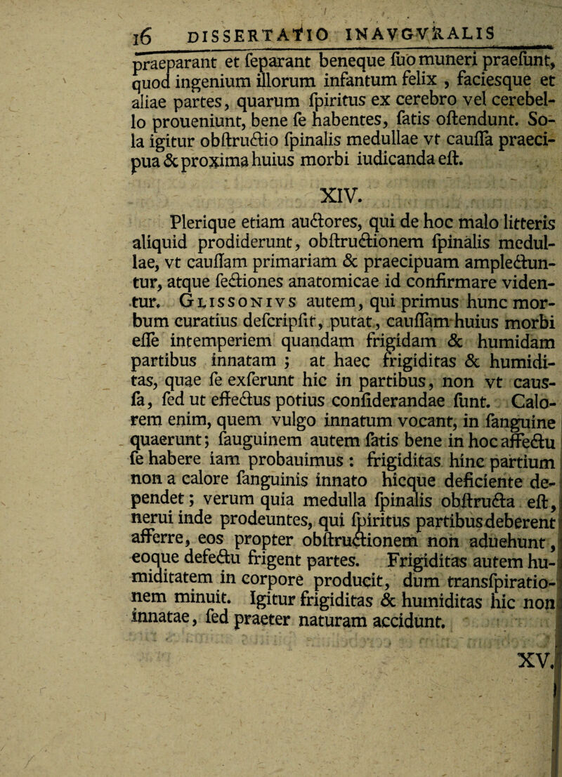 I r 16 dissertatio inavgvralis praeparant et feparant beneque fuo muneri praefunt, quod ingenium illorum infantum felix , faciesque et aliae partes, quarum fpiritus ex cerebro vel cerebel¬ lo proueniunt, bene fe habentes, fatis offendunt. So¬ la igitur obftruftio fpinalis medullae vt caufia praeci¬ pua & proxima huius morbi iudicanda eft. XIV, Plerique etiam auCtores, qui de hoc malo litteris aliquid prodiderunt, obftru&ionem fpinalis medul¬ lae, vt caufTam primariam & praecipuam amplectun¬ tur, atque fe&iones anatomicae id confirmare viden¬ tur. Glissonivs autem, qui primus hunc mor¬ bum curatius defcripfxt, putat , cauflam huius morbi elfe intemperiem quandam frigidam & humidam partibus innatam ; at haec frigiditas & humidi- tas, quae ie exferunt hic in partibus, non vt caus- fa, fed ut effectus potius confiderandae funt. Calo¬ rem enim, quem vulgo innatum vocant, in fanguine quaerunt; fauguinem autem fatis bene in hoc affeCtu fe habere iam probauimus : frigiditas hinc partium non a calore fanguinis innato hicque deficiente de¬ pendet; verum quia medulla fpinalis obftru<fta eft, neruiinde prodeuntes, qui fpiritus partibus deberent afferre, eos propter obftructionem non aduehunt, i eoque defeCtu frigent partes. Frigiditas autem hu-j miditatem in corpore producit, dum transfpiratio-j nem minuit. Igitur frigiditas & humiditas hic non $ innatae, fed praeter naturam accidunt. I r