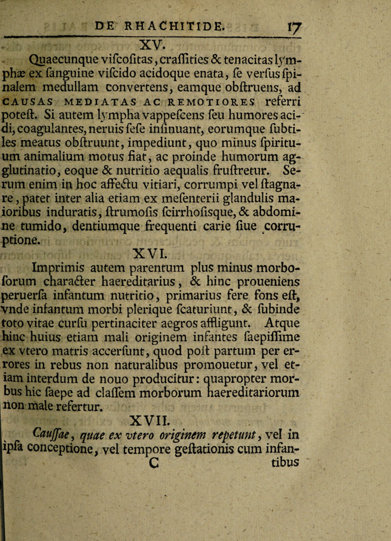 «7 XV. Quaecunque vifcofitas, crafiities & tenacitas lym- phaj ex fanguine vifcido acidoque enata, fe verfusfi¬ nalem medullam convertens, eamque obftruens, ad causas mediatas ac remotiores referri poteft. Si autem lympha vappefcens feu humores aci-- di, coagulantes, neruis fefe infinuant, eorumque fubti- les meatus obftruunt, impediunt, quo minus fpiritu- um animalium motus fiat, ac proinde humorum ag- glutinatio, eoque & nutritio aequalis fruftretur. Se¬ rum enim in hoc affe&u vitiari, corrumpi velftagna- re, patet inter alia etiam ex mefenterii glandulis ma¬ ioribus induratis, ftrumofis fcirrhofisque, & abdomi¬ ne tumido, dentiumque frequenti carie fiue corru¬ ptione. XVI. Imprimis autem parentum plus minus morbo- forum charadfer haereditarius, & hinc proueniens peruerfa infantum nutritio, primarius fere fons eft, vnde infantum morbi plerique fcaturiunt, & fubinde toto vitae curlii pertinaciter aegros affligunt. Atque hinc huius etiam mali originem infantes faepiflime ex vtero matris accerfunt, quod poil partum per er¬ rores in rebus non naturalibus promouetur, vel et¬ iam interdum de nouo producitur: ouapropter mor¬ bus hic faepe ad claflem morborum haereditariorum non male refertur. I XVII. Caujfae, quae ex vtero originem repetunt, vel in ipfa conceptione, vel tempore geftationis cum infan- C tibus