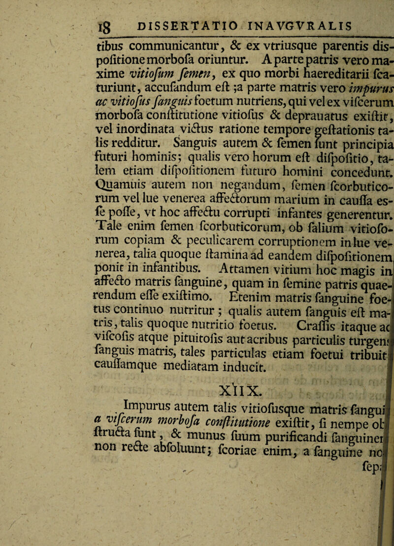 imi ' ----- - - ~ - -~ T —- - -T tibus communicantur, & ex vtriusque parentis dis- politione morbofa oriuntur. A parte patris vero ma¬ xime vitiofum femen, ex quo morbi naereditarii fca- turiunt, accufandum eft ;a parte matris vero impurus ac vitiofus fanguis foetum nutriens, qui vel ex vifcerum morbofa conftitutione vitiofus & deprauatus exiftit, vel inordinata vidlus ratione tempore geftationis ta¬ lis redditur. Sanguis autem & femen funt principia futuri hominis; qualis vero horum eft difpofitio, ta¬ lem etiam difpoiitionem futuro homini concedunt. Quamuis autem non negandum, femen fcorbutico- rum vel lue venerea affectorum marium in caufla es¬ te polle, vt hoc affeCtu corrupti infantes generentur. Tale enim femen fcorbuticorum, ob falium vitiofo- rum copiam & peculicarem corruptionem in lue ve¬ nerea, talia quoque flamina ad eandem difpofitionem; ponit in infantibus. Attamen vitium hoc magis in affe&o matris fanguine, quam in femine patris quae¬ rendum elTe exiftimo. Etenim matris fanguine foe¬ tus continuo nutritur ; qualis autem fanguis eft ma¬ tris, talis quoque nutritio foetus. Craflis itaque aci vifcofis atque pituitolis aut acribus particulis turgenjg fanguis matris, tales particulas etiam foetui tribuit | caunamque mediatam inducit. I XIIX. f Impurus autem talis vitiofusque matris fanguij a vijcerum morbofa conftitutione exiftit, fi nempe ofcl itructa junt, & munus fuum purificandi fanguinerl non recte abfoluunt; fcoriae enim, a fanguine no| . fep;;J I / 1 ' A ;; ■■ ■