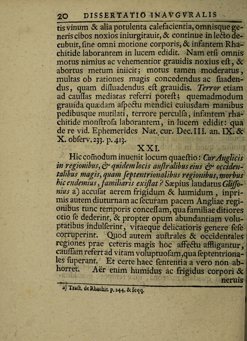 tis vinum & alia potulenta calefacientia, omnisque ge¬ neris cibos noxios iniurgitauit, & continue in ledto de¬ cubuit, fine omni motione corporis, & infantem Rha- ehitide laborantem in lucem edidit. Nam etfi omnis motus nimius ac vehementior grauidis noxius eft, & abortus metum iniicit; motus tamen moderatus, multas ob rationes magis concedendus ac fuaden- dus, quam diffuadendus eft grauidis. Terror etiam ad cauffas mediatas referri poteft; quemadmodum grauida quasdam afpeiftu mendici cuiusdam manibus pedibusque mutilati, terrore perculfa, infantem rha- chitide monftrofa laborantem, in lucem edidit: qua de re vid. Ephemerides Nat..cur. Dec.III. an. IX. & X. obferv. 233. p. 413. • : 'f .: XXL Hic comodum inuenit locum quaeftio: CurAnglicis in regionibus, & quidem locis aujlralibus eius & occiden¬ talibus magis, quam feptentrionalibus regionibus,morbus bic endemius, familiaris exiftat ? Saspius laudatus GliJJb- nitts a) accufat aerem frigidum & humidum , inpri- mis autem diuturnam ac fecuram pacem Angliae regi¬ onibus tunc temporis conceffam, qua familiae ditiores otio fe dederint, & propter opum abundantiam volu¬ ptatibus indulferint, vitaeque delicatioris genere fefe corruperint. Quod autem auftrales & occidentales regiones prae ceteris magis hoc affedtu affligantur, cauilam refert ad vitam voluptuofam,qua feptentriona-1 les fuperant. Et certe haec fententia a vero non ab¬ horret. Aer enim humidus ac frigidus corpori Sc ____ neruis a) Tiaft, Rbaehit p, 244,5c . j