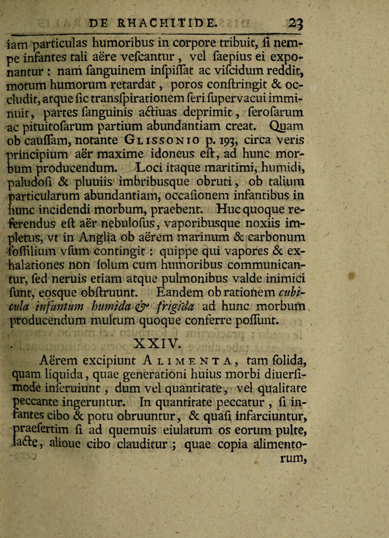 / DE RHACK1TIDE. 2^ iara particulas humoribus in corpore tribuit, fi nem¬ pe infantes tali aere vefcantur, vel faepius ei expo¬ nantur : nani fanguinem infpiilat ac vifcidum reddit, motum humorum retardat, poros conftringit & oc¬ cludit, atque fic transfpirationem feri fupervacui immi¬ nuit, partes fanguinis a&iuas deprimit, ferofarum ac pituitofarum partium abundantiam creat. Quam ob cauflam, notante Glissonio p. 193, circa veris principium aer maxime idoneus eft, ad hunc mor¬ bum producendum. Loci itaque maritimi, humidi, paludofi & pluuiis imbribusque obruti, ob talium E articularam abundantiam, occafionem infantibus in unc incidendi morbum, praebent. Huc quoque re¬ ferendus eft aer nebulofus, vaporibusque noxiis im¬ pletus, vt in Anglia ob aerem marinum & carbonum roffilium vfum contingit: quippe qui vapores & ex¬ halationes non folum cum humoribus communican¬ tur, fed neruis etiam atque pulmonibus valde inimici funt, eosque obftruunt. Eandem ob rationem cubi¬ cula infantum humida& frigida ad hunc morbum producendum multum quoque conferre poflunt. XXIV. Aerem excipiunt Alimenta, tam folida, quam liquida, quae generationi huius morbi diuerfi- mode inferuiunt, dum vel quantitate, vel qualitate peccante ingeruntur. In quantitate peccatur , fi in¬ fantes cibo & potu obruuntur, & quafi infarciuntur, praefertim fi ad quemuis eiulatum os eorum pulte, ladle, alioue cibo clauditur; quae copia alimento¬ rum.
