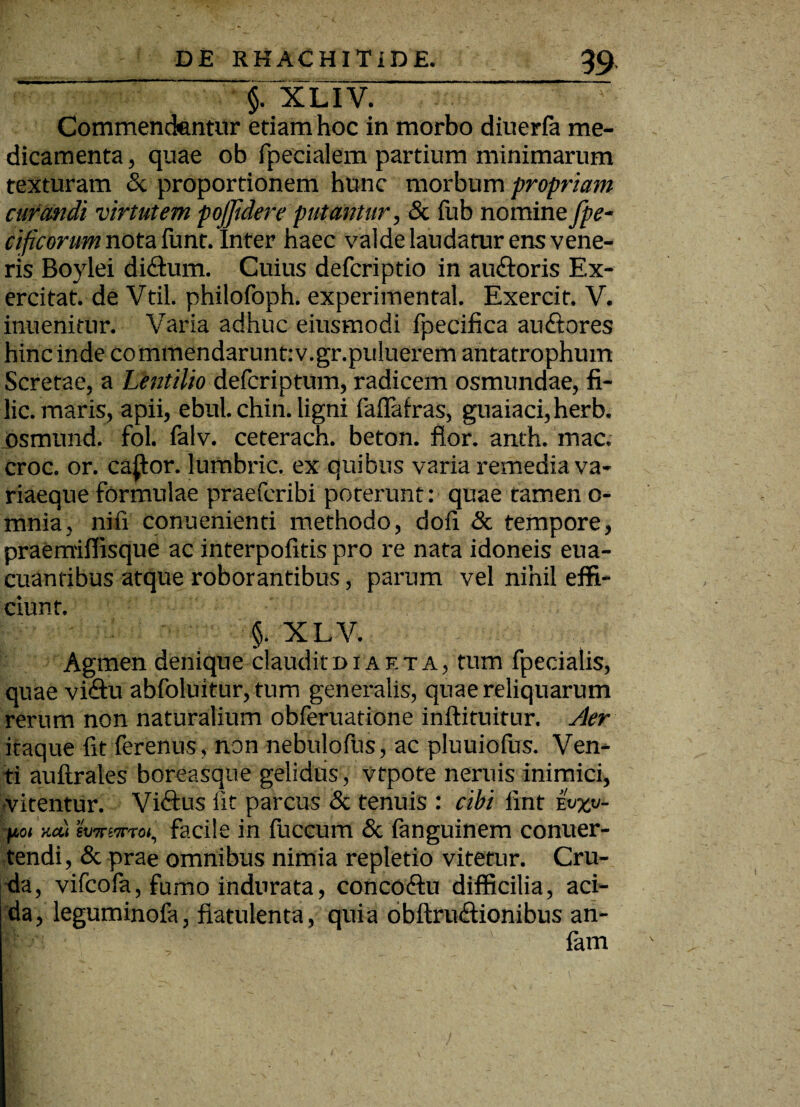 §7 XLIV. Commendentur etiam hoc in morbo diuerfa me¬ dicamenta , quae ob fpecialem partium minimarum texturam & proportionem hunc morbum propriam curandi virtutem pojjidere putantur, & fub nomine fpe- cificorum nota funt. Inter haec valde laudatur ens vene¬ ris Boylei di&um. Cuius defcriptio in auftoris Ex¬ ercitat. de Vtil. philofoph. experimenta!. Exercif. V. inuenitur. Varia adhuc eiusmodi fpecifica audtores hinc inde commendarunt:v.gr.puluerem antatrophum Scretae, a Lentilio defcriptum, radicem osmundae, fi- lic. maris, apii, ebul. chin. ligni faflafras, guaiaci,herb. osmund. fol. falv. ceterach. beton. flor. anth. mac. croc. or. ca(tor. lumbric. ex quibus varia remedia va¬ riaeque formulae praefcribi poterunt: quae tamen o- mnia, nifi conuenienti methodo, doii & tempore, praemiflisque ac interpofitis pro re nata idoneis eua- cuantibus atque roborantibus, parum vel nihil effi¬ ciunt. §. XLV. Agmen denique claudito ia et a, tum fpecialis, quae vi<ftu abfoluitur, tum generalis, quae reliquarum rerum non naturalium obferuatione inftituitur. Aer itaque fit ferenus, non nebulofus, ac pluuiofus. Ven¬ ti auftrales boreasque gelidus, vfpote neruis inimici, •vitentur. Viftus iit parcus & tenuis : cibi fint &%«/- fioi >icu swpjttoi, facile in fuccum & fanguinem conuer- tendi, & prae omnibus nimia repletio vitetur. Cru¬ da, vifcofa, fumo indurata, concoftu difficilia, aci¬ da, leguminofa, fiatulenta, quia obftru&ionibus an- fam