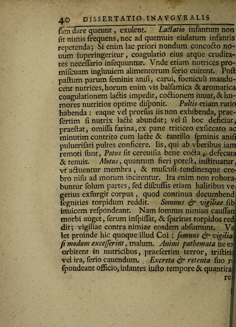 fmTdare queunt, exulent. LaBatio infantum non fit nimis frequens, nec ad quemuis eiulatum infantis repetenda; Si enim lac priori nondum concodo no- uum fuperingeritur, coagulatio eius atque crudita¬ tes neceiTario infequuntur. Vnde etiam nutrices pro- mifcuam ingluuiem alimentorum ferio euitent. Poft paftum parum feminis anifi, carui, foeniculi mandu¬ cent nutrices, horum enim vis balfamica & aromatica coagulationem ladis impedit, codfionem iuuat, & hu¬ mores nutritios optime difponit. Pultis etiam ratio habenda : eaque vel prorfus iis non exhibenda, prae- fertim fi nutrix lade abundat; vel fi hoc deficiat, praeftat, omifia farina, ex pane triticeo exficcato ac minutim contrito cum lade & tantillo feminis anifi puluerifati pultes conficere. Iis, qui ab vberibus iam remoti (unt, Potus fit cereuifia bene coda, defecata & tenuis. Motus, quantum fieri poteft, inftituatur, vt aduentur membra , & mufculi tendinesque cre¬ bro nifu ad motum incitentur. Ita enim non robora¬ buntur folum partes, fed difcuffis etiam halitibus ve¬ getius exfurgit corpus , quod continua decumbend fegnities torpidum reddit. Somnus & vigiliae fib inuicem refpondeant. Nam fomnus nimius caufianj morbi auget, ferum infpifiat, & fpiritus torpidos redi dit; vigiliae contra nimiae eosdem abfumunt. Vai let proinde hic quoque illud Coi: fomnus & vigiliai fi modum excefferint, malum. Animi pathemata ne e>| orbitent in nutricibus, praefertim terror, triftitiil vel ira, ferio cauendum. Excreta & retenta fuo rl Ipondeant officio, infantes iufto tempore & quantitaf rei , - | N , - —- —A ' ’ ' .