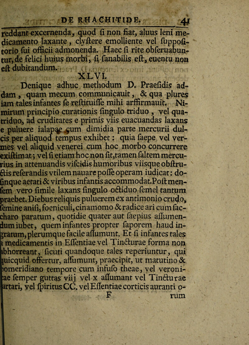 reddant excernenda, quod fi non fiat, aluus leni me¬ dicamento laxante, dvftere emolliente vel fuppofi- torio fui officii admonenda. Haec fi rite obferuabun- tur, de felici huius morbi, fi fanabilis eft, euentu non eft dubitandum. XLVI. Denique adhuc; methodum D. Praefidis ad¬ dam , quam mecum communicauit, & qua plures iam tales infantes fe reftituiffe mihi arffirmauit. Ni¬ mirum principio curationis fingulo triduo , vel qua¬ triduo, ad cruditates e primis viis euacuandas laxans e puluere ialap^ $um dimidia parte mercurii dul¬ cis per aliquod tempus exhibet: quia faepe vel ver¬ mes vel aliquid venerei cum hoc morbo concurrere exiftimat; vel fi etiam hoc non fit,tamen faltem mercu¬ rius in attenuandis vifeidis humoribus viisque obftru- ftis referandis vtilem nauare polle operam iudicat: do- finque aetati & viribus infantis accommodat.Poft men- fem vero fimile laxans fingulo oftiduo femel tantum praebet. Diebus reliquis puluerem ex antimonio crudo, femine anifi, foeniculi, cinamomo & radice ari cum fac- charo paratum, quotidie quater aut faepius aflumen- dumiubet, quem infantes propter faporem haud in¬ aratum, plerumque facile anumunt. Et fi infantes tales i medicamentis in Eflentiaevel Tincturae forma non ibhorreant, ficuti quandoque tales reperiuntur, qui }uicquid offertur, affumunt, praecipit, ut matutino & jomeridiano tempore cum infuib theae, vel veroni- :ae femper guttas viij vel x affumant vel Tincturae artari, vel fpiritus CG. vel Effentiae corticis auranti o- F rum