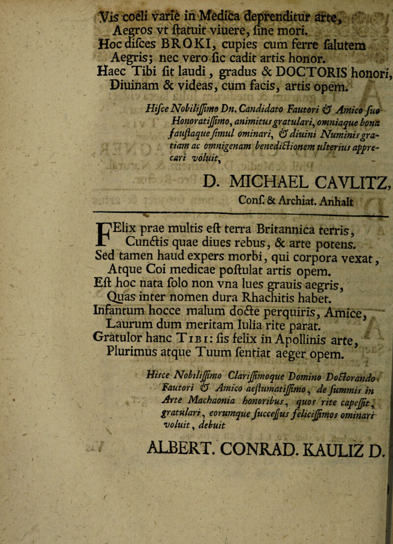 Aegros vt ftatuit viuere, fine mori. Hoc difces BROKI, cupies cum ferre falutem Aegris; nec vero fic cadit artis honor. Haec Tibi fit laudi, gradus & DOCTORIS honori, Diuinam & videas, cum facis, artis opem. Hifce Nobilijjimo Dn, Candidato Fautori & Antico fu* Honoratijfimo, an imi tus gratulari, omniaque bona fauftaquefimul ominari, & diuini Numinis gra¬ tiam ac omnigenam benediElionem ulterius appre¬ cari voluit, _ D. MICHAEL CAVLITZ, ConC & Archiat. Anhalt FElix prae multis eft terra Britannica terris, Cun&is quae diues rebus, & arte potens. Sed tamen haud expers morbi, qui corpora vexat Atque Coi medicae poftulat artis opem. Eft hoc nata folo non vna lues grauis aegris, Quas inter nomen dura Rhachitis habet. Infantum hocce malum dofte perquiris, Amice, Laurum dum meritam Iulia rite parat. Gratulor hanc Tib i: fis felix in Apollinis arte, Plurimus atque Tuum fentiat aeger opem. Hisce Nobilijjimo ClariJJimoque Domino DoElorando Fautori & Amico aeflumqtijjimo, de fummis in Arte Machaonia honoribus, quos rite capcjjit, gratulari, eorumque fuccejjus felicijpmos ominarr voluit, debuit ALBERT. /.
