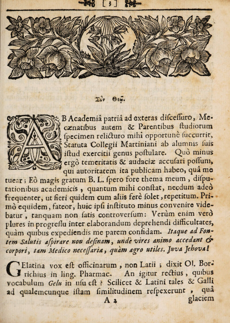 L tJ XCv ©6fc. B Academia patria ad exteras difcefTuro, Mc- camatibus autem 6c Parentibus ftudiorum fpecimen reli&uro mihi opportune fuccurrir. Statuta Collegii Martiniani ab alumnis fuis iftud exercitii genus poftulare. Quo minus ergo temeritatis &: audacias accufari polium, qui autoritatem ita publicam habeo* qua me tuear; Eo magis gratum B. L. fpero fore thema meum , difpu- tatiombus academicis * quantum mihi confiat, necdum adeo frequenter, ut fieri quidem cum aliis fere folet, repetitum. Pri¬ mo equidem, fateor, huic ipfi inftituto minus convenire vide¬ batur , tanquam non fatis controverfum: Verum enim vero plures in progreffu inter elaborandum deprehendi difficultates, quam quibus expediendis me parem confidam. Itaque ad Fonm tem Salutis afpirare non definam, unde vires animo accedant dr corpori, tam Medico necefjaria, quam agro utiles. Juva Jchoval GElatina vox eft officinarum , non Latii ; dixit Ol. Bor- richius in ling. Pharmac- An igitur reftius, quibus vocabulum Gelu in ufu eft ? Scilicet <Sc Latini tales Galli ad qualemcunque iftam fimilitudinem refpexerunt » qua A 4 glaciem