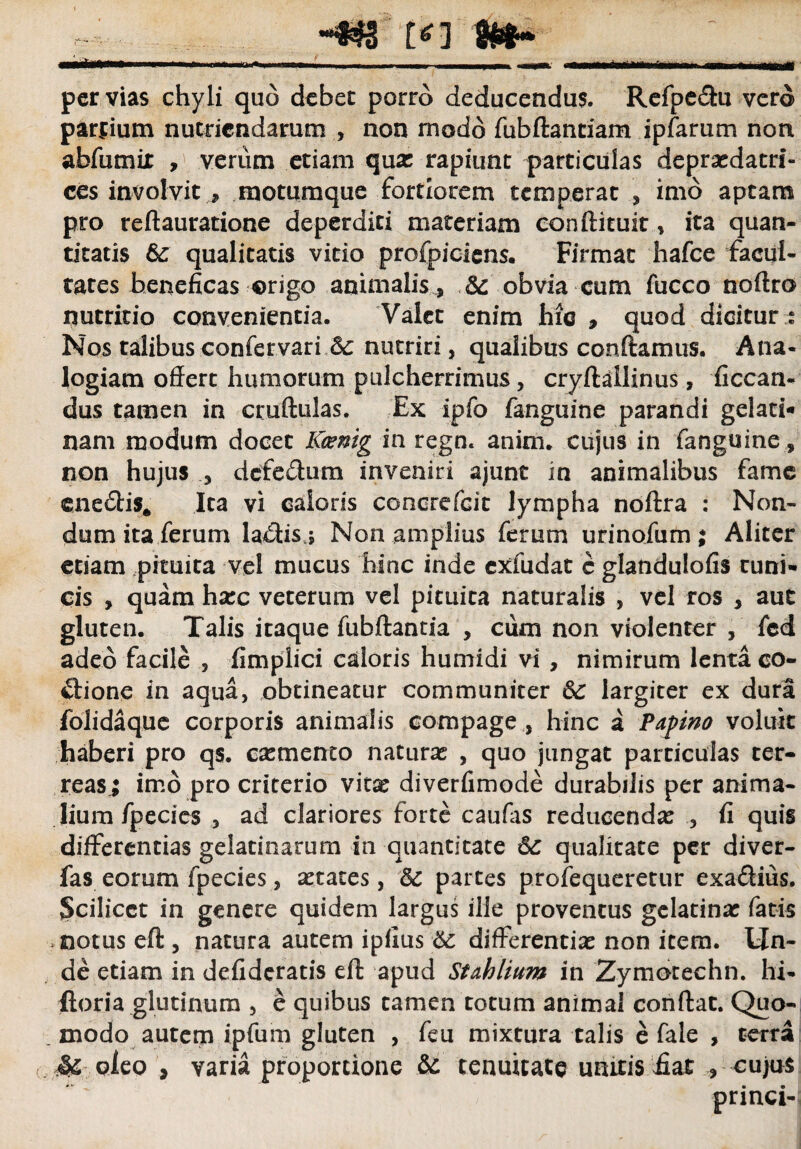 ■ Iit<—■ ■ , , , . .—»■ . , „„ per vias chyli quo debet porro deducendus. Refpe&u vero panium nutriendarum , non modo fubftantiam ipfarum non abfumir , verum etiam qux rapiunt particulas depraedatri- ces involvit * motumque fortiorem temperat , imo aptam pro reftauratione deperditi materiam conftituir, ita quan¬ titatis &: qualitatis vitio profpiciens. Firmat hafce facul¬ tates beneficas origo animalis, Sc obvia cum fucco noftro nutritio convenientia. Valet enim hic 9 quod dicitur ; Nos talibus confetvari Sc nutriri, qualibus conftamus. Ana¬ logiam offert humorum pulcherrimus, cryftallinus, ficcan- dus tamen in cruftulas. Ex ipfo fanguine parandi gelati- nam modum docet Kcenig in regn. anim. cujus in fanguine , non hujus , defedum inveniri ajunt in animalibus fame ene&is* Ita vi caloris concrefcit lympha noftra : Non¬ dum ita ferum lactis j Non amplius ferum urinofum; Aliter etiam pituita vel mucus hinc inde exfudat c glandulofis tuni¬ cis , quam hxc veterum vel pituita naturalis , vel ros , aut gluten. Talis itaque fubftantia , ciim non violenter , fcd adeo facile , fimplici caloris humidi vi , nimirum lenta co- ftione in aqua, obtineatur communiter Sc largiter ex dura folidaque corporis animalis compage , hinc a Papino voluit haberi pro qs. esemento naturas , quo jungat particulas ter¬ reas; imo pro criterio vita: diverfimode durabilis per anima¬ lium fpecies , ad clariores forte caufas reducenda: , fi quis differentias gelatinarum in quantitate Sc qualitate per diver- fas eorum fpecies, aetates, Sc partes profequeretur exa&ius. Scilicet in genere quidem largus ille proventus gclatina: fatis .notus eft , natura autem ipfius Sc differentia: non item. Un¬ de etiam in defideratis eft apud StMium in Zymorechn. hi- ftoria glutinum , e quibus tamen totum animal conftat. Quo¬ modo autem ipfum gluten , feu mixtura talis e fale , terra Mcieo , varia proportione Sc tenuitate unitis fiat , cujus princi-