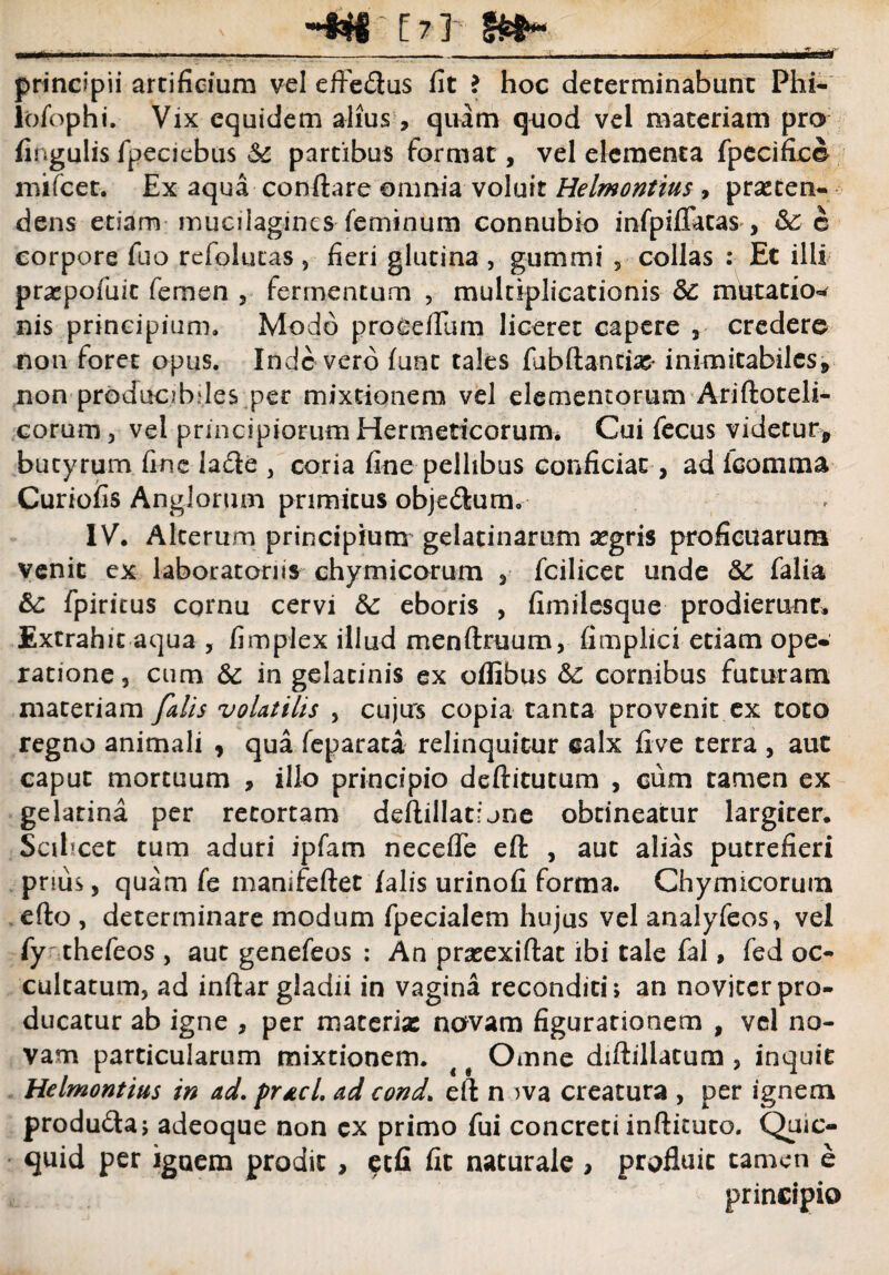 •OS&9 f .' -W~tTY- principii artificium vel effedus fit ? hoc determinabunt Phi- l'ofopht.- Vix equidem alius, quam quod vel materiam pro fingulis fpeciebus Sc partibus format, vel elementa fpecifi.ce mifcet. Ex aqua conflare omnia voluit Helmontius , praeten¬ dens etiam mucilagines feminum connubio infpiflatas , &c c corpore fuo refolutas 5 fieri glutina , gummi , collas : Et illi praepofuit femen , fermentum , multiplicationis 3c mutatio- nis principium. Modo procellam liceret capere , credere non foret opus. Inde vero fuat tales fubftantte inimitabiles, non producibdes per mixtionem vel elementorum Ariftoteli- corum, vel principiorum Hermeticorum. Cui fecus videtur, butyrum fine ia£le 3 coria fine pellibus conficiat , ad fcomma Curiofis Anglorum primitus obje<Sum. IV. Alterum principium gelatinarum aegris proficuarum venit ex laboratonis chy micarum , fcilicet unde &C falia &: fpiricus cornu cervi eboris , fimilesque prodierunt. Extrahit aqua, fimplex illud menftruum, fimplici etiam ope- ratione, cum & in gelacinis ex oflibus &c cornibus fututam materiam falis volatilis , cujus copia tanta provenit ex toto regno animali , qua feparata relinquitur calx five terra , aut caput mortuum , illo principio deftitutum , cum tamen ex gelatina per retortam deftillatljne obtineatur largiter. Scilicet tum aduri ipfam necefle eft , aut alias putrefieri prius, quam fe manifeftet falis urinofi forma. Chymicorum efto , determinare modum fpecialem hujus vel analyfeos, vel fy thefeos , aut genefeos ; An prseexiftat ibi tale fal, fed oc¬ cultatum, ad inflar gladii in vagina reconditi; an novjccrpro¬ ducatur ab igne , per materia: navam figurationem , vel no¬ vam particularum mixtionem. ^ # Omne diftillatum , inquit Helmontius in ad. prtcl, ad cond. eft n wa creatura , per ignem produ&a; adeoque non cx primo fui concreti inftituto. Quic- quid per iguem prodit , etfi fit naturale , profluit tamen e principia