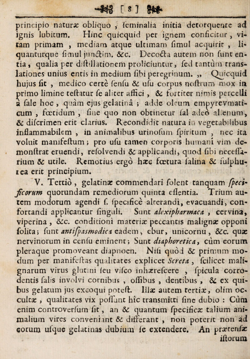 t»j __ principio naturx obliquo , feminalia initia detorquente ad ignis labitum. Hinc quicquid per ignem conficitur * vi¬ tam primam , mediam atque ultimam fimul acquirit , li- quantiirque fimul junftim. &:c. Decoda autem non funt en¬ tia , qualia per diffillationem proliciuntur, fed tantum trans¬ lationes unius entis in medium fibi peregrinum. „ Quicquid hujus fit , medico certe fenfu &: ufu corpus noftrum mox iti primo limine teftatur fe abcer affici, &; fortiter nimis percelli a fale hoc , quam ejus gelatina ; adde oleum empyrevmati- cum , foetidum , fine quo non obtinetur fal adeo alienum, & difcrimen erit clarius. Recondidit natura i vegetabilibus inflammabilem , in animalibus urinofum fpiritum , nec ita voluit mamfeftum; pro ufu tamen corporis humani vim de- monftrat eruendi, refolvendi applicandi, quod fibi ncedfa- rium Sc utile. Remotius ergo hzc fcecura falina & fulphu- tea erit principium. V. Tertio , gelatinac commendari folent tanquam fpeci- ficorum quorundam remediorum quinca efientia. Trium au¬ tem modorum agendi f. fpecifice alrerandi, evacuandi, con¬ fortandi applicantur finguli. Sunc alexipharmaca , cervina, viperina , 6cc. condicioni materia: peccantis mahgnse opponi folica, funt antifp as modie a eadem, ebur, unicornu , 6cc. qua: nervinorum in cenfu eminent •> Sunt diaphoretica, cum eorum pleraque promoveant diapnoen. Nifi quod <$£ primum mo¬ dum per manifdfas qualitates explicet Screta , fcilicet mali¬ gnarum virus glutini (eu vifco inhxrefcere , fpicula corro¬ dentis falis involvi cornibus , offibus , dentibus , & ex qui¬ bus gelatum jus excoqui potefl:. liix autem tertia:, olim oc* culta: , qualitates vix poffime hic transmitti fine dubio : Cum enim controverfiim fit, an &: quantum fpecifica: talium ani¬ malium vires conveniant &: differant , non potent non ad eorum ufque gelatmas dubium fe extendere. An prarterffa: iftorum