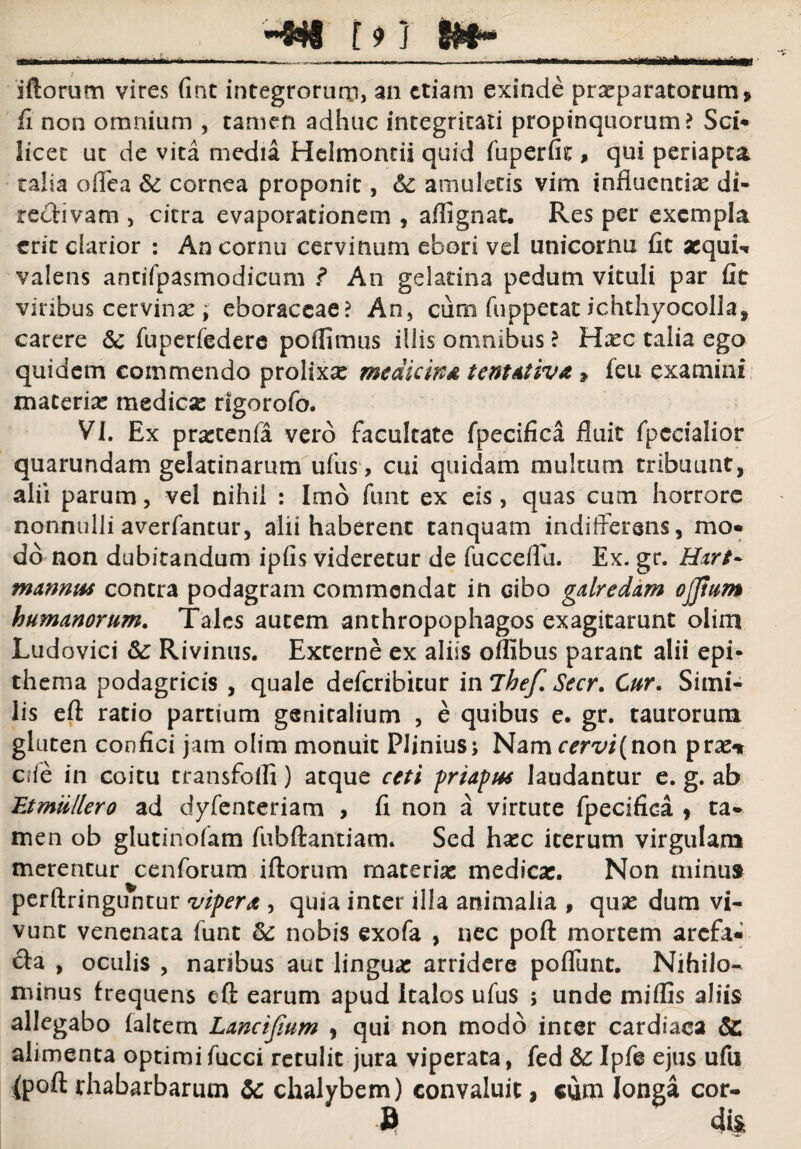 -,-T:L...f.h m iftorum vires (inc integrorum, an etiam exinde praeparatorum > fi non omnium , tamen adhuc integritati propinquorum? Sci* licet ut de vita media Helmontii quid fuperfit % qui periapta talia offea & cornea proponit, & amuletis vim influendae di¬ re (divam , citra evaporationem , aflignat. Res per exempla erit clarior : An cornu cervinum ebori vel unicornu fit sequin valens antifpasmodieum ? An gelatina pedum vituli par fit viribus cervinx ; eboraccae? An, cum fuppetat ichthyocolla, carere & fuperfedere poflimus illis omnibus ? Hasc talia ego quidem commendo prolixae medicina tent&tiva » feti examini macerias medicas rigorofo. VI. Ex praccenfa vero facultate fpecifica fluit fpccialior quarundam gelatinarum ufus, cui quidam multum tribuunt, alii parum, vel nihil : Imo funt ex eis, quas cum horrore nonnulli averfantur, alii haberent tanquam indifferens, mo* dd non dubitandum ipfis videretur de fucceffa. Ex. gr. Hirt~ mannus contra podagram commendat in cibo galredam ojjium humanorum. Tales autem anthropophagos exagitarunt oiim Ludovici &: Rivinus. Externe ex aliis offibus parant alii epi¬ thema podagricis , quale deferibicur inlhef. Secr. Cur. Simi¬ lis eft ratio partium genitalium , e quibus e. gr. taurorum gluten confici jam olim monuit Plinius; Nam^m(non pras* Cife in coitu transfolli) atque ceti priapus laudantur e. g. ab Etmiillero ad dyfenteriam , fi non a virtute fpecifica 9 ta¬ men ob glutinofam fubftantiam. Sed hasc iterum virgulam merentur cenforum iftorum materias medicas. Non minus perftringuntur vipera , quia inter illa animalia , quas dum vi¬ vunt venenata funt & nobis exofa , nec poft mortem arefa* &a , oculis , naribus aut linguas arridere poflunt. Nihilo¬ minus frequens eft earum apud Italos ufus ; unde miffis aliis allegabo faltem Lancijium , qui non modo inter cardiaca & alimenta optimi fucci retulit jura viperata, fed &: Ipfe ejus ufu (poft rhabarbarum &: chalybem) convaluit, cum longa cor- » <U»