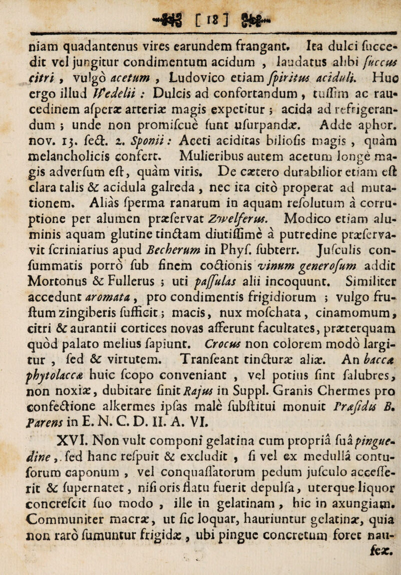 _-«g [18] _ niam quadantcnus vires earundem frangant, lea dulci fucee- dit vel jungitur condimentum acidum , laudatus alibi fuccus atri , vulgo acetum , Ludovico etiam fpiritm aciduli* Huc ergo illud Wedelii ; Dulcis ad confortandum , tuflim ac rau« cediriem afperac arterias magis expetitur 5 acida ad refrigeran¬ dum ; unde non promifcue funt ufurpandas. Adde aphor. nov. 13. fed. z. Sponti: Aceti aciditas biliofis magis , quam melancholicis confert. Mulieribus autem acetum longe ma¬ gis adverfum eft, quam viris. De cascero durabilior etiam eft clara talis acidula galreda , nec ita cito properat ad muta¬ tionem, Alias fperma ranarum in aquam refolutum a corru¬ ptione per alumen prasfervat Znvelferu*. Modico etiam alu¬ minis aquam glutine tin&am diutiffimc a putredine prasferva- vit fcriniarius apud Becherum in Phyf. fubterr. Jufculis con- fummatis porro fub finem cocionis vinum generofum addic Mortonus & Fullerus ; uti pajfulas alii incoquunt. Similiter accedunt aromata , pro condimentis frigidiorum ; vulgo fru- ftum zingiberis fufficit; macis, nuxmofchata, cinamomum, citri &aurantii cortices novas afferunt facultates, prasterquam quod palato melius fapiunt. Crocua non colorem modo largi¬ tur , fed & virtutem. Tranfeant tin&urse alias. An bacat phytolacca huic fcopo conveniant , vd potius fint falubres, non noxiae, dubitare finitRajus in Suppi. Granis Chermes pro confe&ione alkermes ipfas male fubftitui monuit Prafidis B• Parem in E. N. C. D. II. A. VI. XVI. Non vult componi gelacina cum propria fuapingue* dine ,.fed hanc refpuit & excludit , fi vel ex medulla contu- forum caponum , vel conquaffatorum pedum jufculo accefle- rit & fupernatet, nifi oris flatu fuerit depulfa, uterque liquor concrefcit fuo modo , ille in gelatinam , hic in axungiam. Communiter macras, ut fic loquar, hauriuntur gelatinas, quia non raro fumuntur frigidas, ubi pingue concretum foret nau¬ teas.