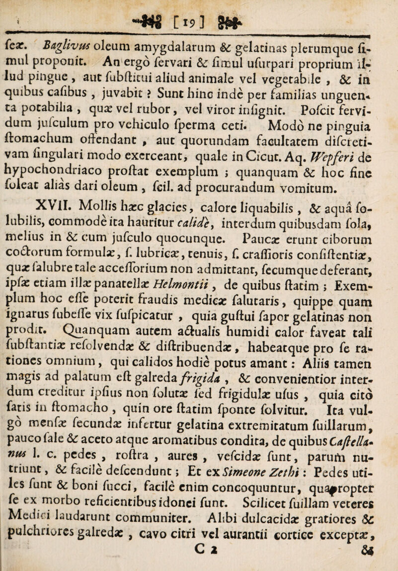 -WS [19] iH*- pili»  ■ ■ ■ i. ri 11 ————' -. ..... . ..„, 111 (cx. Baglivus oleum amygdalarum & gelatinas plerumque fi- mul proponit. An ergo fervari 2l iimul ufurpari proprium il- lud pingue , aut fubditui aliud animale vel vegetabile , & in quibus cafibus , juvabit ? Sunt hinc inde per familias unguen* ta potabilia , qua: vel rubor, vel viror infignit. Pofcit fervi¬ dum jufculum pro vehiculo fperma ceti. Modo ne pinguia ftomachum odendant , aut quorundam facultatem difcreti- vam lingulari modo exerceant, quale inCicut. Aq. Wepferi de hypochondriaco proflat exemplum ; quanquam & hoc fine foleat alias dari oleum , fcil. ad procurandum vomitum. XVII. Mollis ha:c glacies, calore liquabilis, 5c aqua fo- lubilis, commode ita hauritur calide, interdum quibusdam fola, melius in 2c cum jufculo quocunque. Pauca: erunt ciborum co&orum formula:, f, lubrica, tenuis, f. craffioris confidentia:, quxfalubre tale accefiorium non admittant, fecumque deferant, ipfa: etiam illaepanatella: Helmontii , de quibus datim > Exem¬ plum hoc ede poterit fraudis medica: falutaris, quippe quam ignarus fubede vix fufpicatur , quia gudui fapor gelatinas non prodit. Quanquam autem adtualis humidi calor faveat tali fubftantfe refolvendse 2c diftribuenda:, habeatque pro fe rap¬ tiones omnium, qui calidos hodie potus amant: Aliis tamen magis ad palatum ed galreda frigida , &: convenicntior inter¬ dum creditur ipfius non foluca: fed frigidula: ufus , quia cito fatis in domacho , quin ore datim fponte folvitur. Ita vul¬ go menfa: fecunda: infertur gelatina extremitatum fuillarum, pauco fale 2c aceto atque aromatibus condita, de quibus Caftella* nm 1. c. pedes , rodra , aures , vefcida: funt, parurti nu¬ triunt, & facile defcendunt; Et tx Simeone Zethi \ Pedes uti¬ les funt & boni fucci, facile enim concoquuntur, quapropter fe ex morbo reficientibus idonei funt. Scilicet fuillam veteres Medici laudarunt communiter. Alibi dulcacida: gratiores 2c pulchriores galreda: , cavo citri vel aurancii cortice excepta:, C 2 24