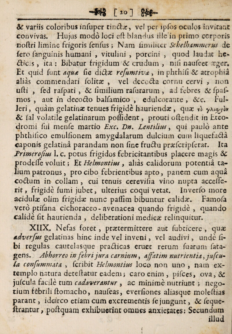 __-wg o i ___ 6c variis coloribus infuper tindas, vel per ipfos oculos invitant convivas. Hujus modo loci eft blandus ille in primo corporis noftri limine frigoris fenfus; Nam imuliter Schelhammerm de fero (anguinis humani , vitulini , porcini , quod laudat he« drcis, ita : Bibatur frigidum Sc crudum , mfi naufeet asger. Et quid funt aqua fie didx refumtiva , in phrhifi 6c atrophia alias commendari felite , vel decoda cornu cervi , non ufti , fed rafpati , & iimilium rafurarum , ad febres & fpafi- mos , aut in decodo balfamico , edulcorante » <Sjc. FuI- Jeri, quam gelatina: tenues frigide haurienda:, quae ro yhi^lv & fal volatile gelatinarum poflident, prouti oftendit in Eteo- dromi fui rnenfe martio Exc. Dn. Lentiliw, qui paulo ante phthifico emulfionem amygdalarum dulcium cum liquefada caponis gelatina parandam non fine frudu prasfcripferat. Ita Frimerofiut 1. c. potus frigidos febricitantibus placere magis 3c proddfe voluit; Et Helmontim , alias calidorum potentia ta¬ lium patronus , pro cibo febrientibus apto, panem cum aqua codum in collam , cui tenuis cerevifia vino nupta acceffe¬ ri r , frigide fumi jubet, ulterius coqui vetat. Inverfo more acidula: olim frigida: nunc paflim bibuntur calida:. Famofa vero ptifana cichoraceo-avenacea quando frigide , quando calide fit haurienda , deliberationi medica: relinquitur. XIIX. Nefas foret , praetermittere aut fubticerc , quas adverfus gelatinas hinc inde vel inveni, vel audivi, unde fi- bi regulas cautelasque pradicas eruet rerum fuarum fata- gens. Abhorreo in febri jura, carnium, affatim nutrientia jufcu- la confummata , feribit Helmontius loco non uno , nam ex¬ templo natura decertatur eadem ; caro enim , pifces, ova > 3c jufcula facile tum cadaverantur , ac minime nutriunt ; nego¬ tium febnli ftomacho, naufeas, everfiones aliasque moleftias parant, idcirco etiam cum excrementis fe jungunt, Sc feque- ftrantur, poftquam exhibuerint omnes anxietates: Secundum illud h