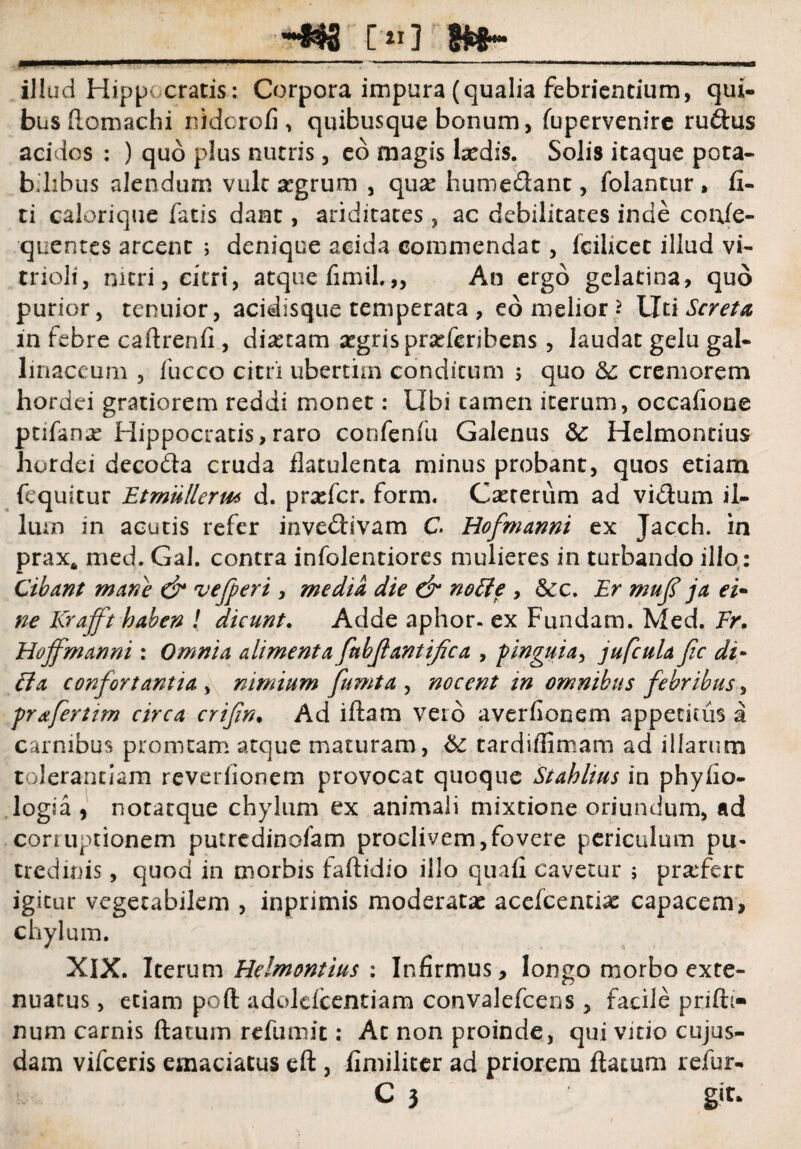 -*#S ['«] ?Wh- mmmmmm“ ~ ~' ^r.-'■.. 1 1 illud Hippocratis: Corpora impura (qualia febrientium, qui¬ bus ftomachi nidcrofi, quibusque bonum, fupervenirc rudus acidos : ) quo plus nutris, eo magis laedis. Solis itaque pota¬ bilibus alendum vult stgrum , quse humedant, folantur, Ci¬ ti calorique fatis dant, ariditates, ac debilitates inde confe- quentes arcent ; denique acida commendat, fcilicet illud vi- trioli, nitri, citri, atque fimil.„ An ergo gelatina, quo purior, tenuior, acidisque temperata, eo melior* Ut i Screta in febre caftrenfi, diaetam aegris pradcribens, laudat gelu gal¬ linaceum , fucco citri uberthn conditum 5 quo & cremorem hordei gratiorem reddi monet: Ubi tamen iterum, occafiooe ptifanx Hippocratis,raro confenfu Galenus & Helmontius hordei decoda cruda flatulenta minus probant, quos etiam fequitur Et mulier m d. profer, form. Caeterum ad vidum il¬ lum in acutis refer invedivam C Hofmanni ex Jacch. in prax* med. Gal. contra infolentiores mulieres in turbando illo: Cibant mane & vefperi , media die & node , &c. Er muf ja ei- ne Krafft haben ! dicunt. Adde aphor. ex Fundam. Med. Er. Hoffmanni : Omnia alimenta fnbfantifica , pinguia, jufcula fic di- Ba confortantia , nimium fumta , nocent in omnibus febribus, prafertim circa crifin• Ad iftarn vero averfiooem appetitus a carnibus promtam atque maturam, & tardiffimam ad illarum tolerantiam reveriionem provocat quoque Stahlius in phyfio- logia , notatque chylum ex animali mixtione oriundum, ad corruptionem putredinofam proclivem,fovere periculum pu- tredinis, quod in morbis faftidio illo quali cavetur ; prarfert igitur vegetabilem , inprimis moderatae acefcenthe capacem, chylum. XIX. Iterum Helmontius ; Infirmus, longo morbo exte¬ nuatus , etiam poft adoldcentiam convalefcens, facile prifh- num carnis ftatum refumit: Ac non proinde, qui vitio cujus- dam vifceris emaciatus eft , fimiliter ad priorem ftatum refur- C 3