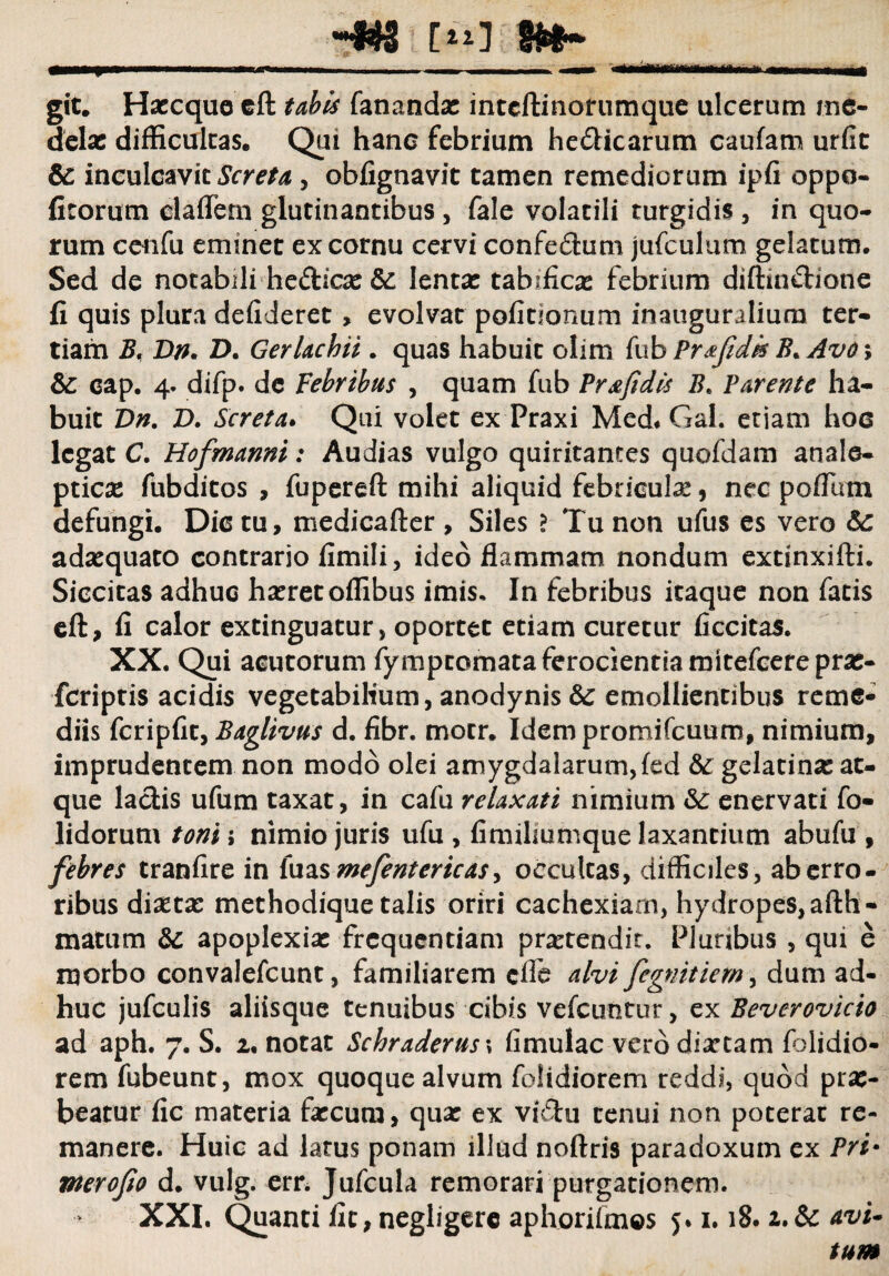 C11] git. Haccque eft tabis fanandae inteftmorumque ulcerum me¬ delae difficultas. Qui hanc febrium he&icarum caufam urfit & inculcavit Screta, obfignavit tamen remediorum ipfi oppo- fitorum cladem glutinantibus , fale volatili turgidis , in quo¬ rum cenfu eminet ex cornu cervi confedum jufculum gelatum. Sed de notabili he&icae & lentae tabificae febrium diftin&ione fi quis plura defiieret, evolvat pofirionum inauguraliura ter¬ tiam B, Dn. D. Gerlachii. quas habuit olim fub Prxfidk B* Avo\ dc cap. 4. difp. dc Febribus , quam fub Pr&fidis B, Parente ha¬ buit Dn. D. Screta. Qui volet ex Praxi Med. Gal. etiam hoc legat C. Hofmanni: Audias vulgo quiritantes quofdam anale- ptiese fubditos , fupereft mihi aliquid febriculae, nec poflum defungi. Dic tu, medicafter , Siles ? Tu non ufus es vero dc adaequato contrario fimili, ideo flammam nondum extinxifti. Siccitas adhuc haeret offibus imis. In febribus itaque non fatis eft, fi calor extinguatur, oportet etiam curetur ficcitas. XX. Qui acutorum fymptomata ferocientia mitefcerepras- feriptis acidis vegetabilium, anodynis dc emollientibus reme¬ diis fcripfic, Baglivus d. fibr. motr. Idempromifcuum, nimium, imprudentem non modo olei amygdalarum,fed dc gelatinse at¬ que laciis ufum taxat, in cafu relaxati nimium dc enervati fo- lidorum toni ; nimio juris ufu , fimilmmque laxantium abufu , febres tranfire in luas mefenterteas, occultas, difficiles, ab erro¬ ribus diaetae methodique talis oriri cachexiam, hydropes, afth- matum dc apoplexiae frequentiam praetendit. Pluribus , qui e morbo convalefcunt, familiarem cfle alvi fegnitiem, dum ad¬ huc jufculis aliisque tenuibus cibis vcfcuntur, ex Beverovicio ad aph. 7. S. 2. notat Schraderuss fimulac vero diaetam folidio- rem fubeunt, mox quoque alvum folidiorem reddi, quod prae¬ beatur fic materia faecum, qua: ex vidu tenui non poterat re¬ manere. Huic ad larus ponam illud noftris paradoxum ex Pri* merofio d. vulg. err. Jufcula remorari purgationem. XXI. Quanti fit, negligerc aphorifmos 5* 1.18. 2.& avi* tum